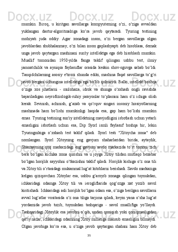 mumkin.   Biroq,   u   kiritgan   savollarga   kompyuterning   o‘zi,   o‘ziga   avvaldan
yuklangan   dastur-algoritmalriga   ko‘ra   javob   qaytaradi.   Tyuring   testining
mohiyati   juda   oddiy.   Agar   xonadagi   inson,   o‘zi   bergan   savollarga   olgan
javoblardan shubhalanmay, o‘zi bilan inson gaplashyapti deb hisoblasa, demak
unga  javob   qaytargan   mashinani   sun'iy   intellektga  ega   deb   hisoblash   mumkin.
Muallif   tomonidan   1950-yilda   fanga   taklif   qilingan   ushbu   test,   ilmiy
jamoatchilik   va   ayniqsa   faylasuflar   orasida   keskin   shov-sguvga   sabab   bo‘ldi.
Tanqidchilarning   asosiy   e'tirozi   shunda   ediki,   mashina   faqat   savollarga   to‘g‘ri
javob bergani uchungina intellektga ega bo‘lib qolmaydi. Balki, intellekt boshqa
o‘ziga   xos   jihatlarni   -   mulohaza,   idrok   va   shunga   o‘xshash   ongli   ravishda
bajariladigan   neyrofiziologik-ruhiy   jarayonlar   to‘plamini   ham   o‘z   ichiga   olish
kerak.   Sevinish,   achinish,   g‘azab   va   qo‘rquv   singari   insoniy   hissiyotlarning
mashinada   ham   bo‘lishi   mumkinligi   haqida   esa,   gap   ham   bo‘lishi   mumkin
emas. Tyuring testining sun'iy intellektning mavjudligini isbotlash uchun yetarli
emasligini   isbotlash   uchun   esa,   Dip   Syorl   ismli   faylasuf   boshqa   bir,   lekin
Tyuringnikiga   o‘xshash   test   taklif   qiladi.   Syorl   testi   "Xitoycha   xona"   deb
nomlangan.   Syorl   Xitoyning   eng   gavjum   shaharlaridan   birida,   aytaylik,
Shanxayning   qoq   markazidagi   eng   gavjum   savdo   markazida   to‘rt   tomoni   zich
berk   bo‘lgan   kichika   xona   qurishni   va   u   joyga   Xitoy   tilidan   mutlaqo   bexabar
bo‘lgan   horijlik   sayyohni   o‘tkazishni   taklif   qiladi.   Horijlik   kishiga   o‘z   ona   tili
va Xitoy tili o‘rtasidagi mukammal lug‘at kitoblarni berishadi. Savdo markaziga
kelgan   qiziquvchan   Xitoylar   esa,   ushbu   g‘aroyib   xonaga   qilingan   tuynukdan,
ichkaridagi   odamga   Xitoy   tili   va   ierogliflarida   qog‘ozga   xat   yozib   savol
kiritishadi. Ichkaridagi asli horijlik bo‘lgan odam esa, o‘ziga berilgan savollarni
avval  lug‘atlar  vositasida  o‘z  ona  tiliga  tarjima  qiladi,  keyin  yana  o‘sha  lug‘at
yordamida   javob   tuzib,   tuynukdan   tashqariga   -   savol   muallifiga   yo‘llaydi.
Tashqaridagi  Xitoylik esa javobni o‘qib, undan qoniqish yoki qoniqmasligidan
qat'iy nazar, ichkaridagi odamning Xitoy millatiga mansub emasligini bilmaydi.
Olgan   javobiga   ko‘ra   esa,   u   o‘ziga   javob   qaytargan   shahsni   ham   Xitoy   deb
35 