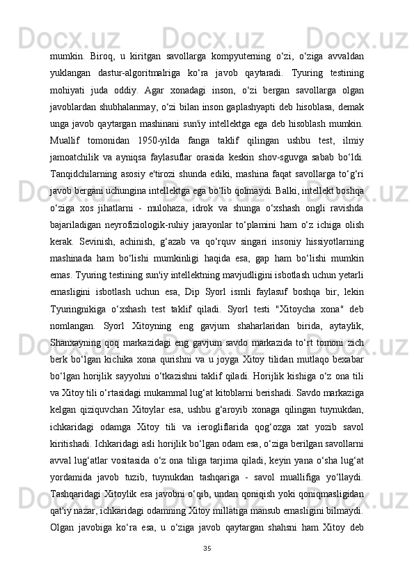 mumkin.   Biroq,   u   kiritgan   savollarga   kompyuterning   o‘zi,   o‘ziga   avvaldan
yuklangan   dastur-algoritmalriga   ko‘ra   javob   qaytaradi.   Tyuring   testining
mohiyati   juda   oddiy.   Agar   xonadagi   inson,   o‘zi   bergan   savollarga   olgan
javoblardan shubhalanmay, o‘zi bilan inson gaplashyapti deb hisoblasa, demak
unga  javob   qaytargan   mashinani   sun'iy   intellektga  ega   deb   hisoblash   mumkin.
Muallif   tomonidan   1950-yilda   fanga   taklif   qilingan   ushbu   test,   ilmiy
jamoatchilik   va   ayniqsa   faylasuflar   orasida   keskin   shov-sguvga   sabab   bo‘ldi.
Tanqidchilarning   asosiy   e'tirozi   shunda   ediki,   mashina   faqat   savollarga   to‘g‘ri
javob bergani uchungina intellektga ega bo‘lib qolmaydi. Balki, intellekt boshqa
o‘ziga   xos   jihatlarni   -   mulohaza,   idrok   va   shunga   o‘xshash   ongli   ravishda
bajariladigan   neyrofiziologik-ruhiy   jarayonlar   to‘plamini   ham   o‘z   ichiga   olish
kerak.   Sevinish,   achinish,   g‘azab   va   qo‘rquv   singari   insoniy   hissiyotlarning
mashinada   ham   bo‘lishi   mumkinligi   haqida   esa,   gap   ham   bo‘lishi   mumkin
emas. Tyuring testining sun'iy intellektning mavjudligini isbotlash uchun yetarli
emasligini   isbotlash   uchun   esa,   Dip   Syorl   ismli   faylasuf   boshqa   bir,   lekin
Tyuringnikiga   o‘xshash   test   taklif   qiladi.   Syorl   testi   "Xitoycha   xona"   deb
nomlangan.   Syorl   Xitoyning   eng   gavjum   shaharlaridan   birida,   aytaylik,
Shanxayning   qoq   markazidagi   eng   gavjum   savdo   markazida   to‘rt   tomoni   zich
berk   bo‘lgan   kichika   xona   qurishni   va   u   joyga   Xitoy   tilidan   mutlaqo   bexabar
bo‘lgan   horijlik   sayyohni   o‘tkazishni   taklif   qiladi.   Horijlik   kishiga   o‘z   ona   tili
va Xitoy tili o‘rtasidagi mukammal lug‘at kitoblarni berishadi. Savdo markaziga
kelgan   qiziquvchan   Xitoylar   esa,   ushbu   g‘aroyib   xonaga   qilingan   tuynukdan,
ichkaridagi   odamga   Xitoy   tili   va   ierogliflarida   qog‘ozga   xat   yozib   savol
kiritishadi. Ichkaridagi asli horijlik bo‘lgan odam esa, o‘ziga berilgan savollarni
avval  lug‘atlar  vositasida  o‘z  ona  tiliga  tarjima  qiladi,  keyin  yana  o‘sha  lug‘at
yordamida   javob   tuzib,   tuynukdan   tashqariga   -   savol   muallifiga   yo‘llaydi.
Tashqaridagi  Xitoylik esa javobni o‘qib, undan qoniqish yoki qoniqmasligidan
qat'iy nazar, ichkaridagi odamning Xitoy millatiga mansub emasligini bilmaydi.
Olgan   javobiga   ko‘ra   esa,   u   o‘ziga   javob   qaytargan   shahsni   ham   Xitoy   deb
35