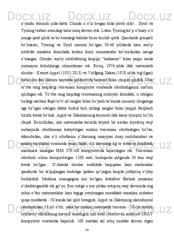 o‘ylashi   ehtimoli   juda  katta.  Chunki  u  o‘zi   bergan  tilda  javob  oldi!...  Syorl   va
Tyuring testlari orasidagi bahs uzoq davom etdi. Lekin Tyuring ko‘p o‘tmay o‘z
joniga qasd qilidi va bu boradagi bahslar biroz tinchib qoldi. Qanchalik qiziqarli
bo‘lmasin,   Tyuring   va   Syorl   zamoni   bo‘lgan   50-60   yilldarda   ham   sun'iy
intellekt   masalasi   shunchaki   keskin   ilmiy   munozaralar   ko‘rinishidan   nariga
o‘tmagan.   Olimlar   sun'iy   intellektning   haqiqiy   "basharasi"   bilan   yaqin   orada
yuzmayuz   kelishlariga   ishonishmas   edi.   Biroq,   1976-yilda   ikki   matematik
olimlar - Kennet Appel (1932-2013) va Volfgang Xaken (1928 yilda tug‘ilgan)
butun ilm-fan olamini hayratda qoldiruvchi bayonot bilan chiqish qilishdi. Ular
to‘rtta   rang   haqida'gi   teoremani   kompyuter   vositasida   isbotlashganini   ma'lum
qilishgan edi. To‘rtta rang haqidagi teoremaning mohiyati shundaki, u istalgan
turdagi xaritani faqat to‘rt xil ranglar bilan bo‘yash va bunda umumiy chegaraga
ega   bo‘lgan   istalgan   ikkita   hudud   turli   xildagi   ranglar   bilan   yaqqol   farqlanib
turishi kerak bo‘ladi. Appel va Xakenlarning bayonoti ikki karra syurpriz bo‘lib
chiqdi.   Birinchidan,   ular   matematika   tarixida   deyarli   bir   asrdan   ziyodroq   vaqt
mobaynida   isbotlanmay   kelaytotgan   muhim   teoremani   isbotlashgan   bo‘lsa,
ikkinchidan,   ular   o‘z   isbotlarini   o‘zlarining   muayyan   ilmiy   mulohazalari   va
amaliy tajribalari vositasida emas, balki, o‘z davrining ilg‘or elektron hisoblash
mashinasi   sanalgan   IBM   370-160   kompyuterida   bajarishgan   edi.   Teoremani
isbotlash   uchun   kompyutergan   1200   soat,   boshqacha   aytganda   50   kun   vaqt
kerak   bo‘lgan...   O‘shanda   olimlar   endilikda   haqiqatan   ham   mashinalar
qandaydir   bir   ta'qiqlangan   hududga   qadam   qo‘yagini   haqida   jiddiyroq   o‘ylay
boshlashdi.   Mashina   insongagina   xos   bo‘lgan   deduktuv   fikrlash   xossasini
o‘zlashtirgandek edi go‘yo. Boz ustiga u yuz yildan ortiqroq vaqt davomida eng
zehni   o‘tkir  matematiklar  ham   tagiga  yetolmagan  murakkab  masalani   nisbatan
qisqa muddatda - 50 kunda hal qilib beragndi. Appel va Xakenning olamshumul
isbotlashidan   13  yil   o‘tib,  yana  bir   muhim   matematik  teorema   -  10-chi   tartibli
loyihaviy tekislikning mavjud emasligini uzil-kesil isbotlovchi amaliyot CRAY
kompyuteri   vositasida   bajarildi.   100   soatdan   sal   ortiq   muddat   davom   etgan
36 