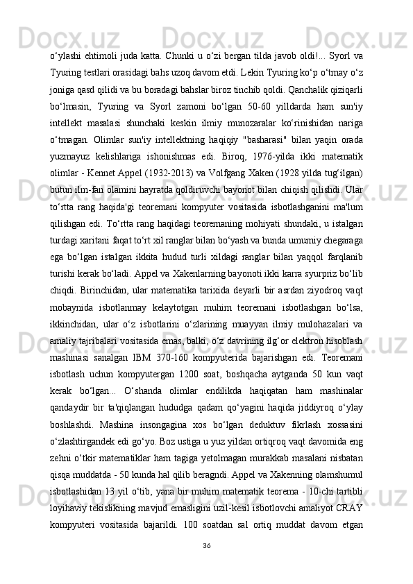 o‘ylashi   ehtimoli   juda  katta.  Chunki  u  o‘zi   bergan  tilda  javob  oldi!...  Syorl   va
Tyuring testlari orasidagi bahs uzoq davom etdi. Lekin Tyuring ko‘p o‘tmay o‘z
joniga qasd qilidi va bu boradagi bahslar biroz tinchib qoldi. Qanchalik qiziqarli
bo‘lmasin,   Tyuring   va   Syorl   zamoni   bo‘lgan   50-60   yilldarda   ham   sun'iy
intellekt   masalasi   shunchaki   keskin   ilmiy   munozaralar   ko‘rinishidan   nariga
o‘tmagan.   Olimlar   sun'iy   intellektning   haqiqiy   "basharasi"   bilan   yaqin   orada
yuzmayuz   kelishlariga   ishonishmas   edi.   Biroq,   1976-yilda   ikki   matematik
olimlar - Kennet Appel (1932-2013) va Volfgang Xaken (1928 yilda tug‘ilgan)
butun ilm-fan olamini hayratda qoldiruvchi bayonot bilan chiqish qilishdi. Ular
to‘rtta   rang   haqida'gi   teoremani   kompyuter   vositasida   isbotlashganini   ma'lum
qilishgan edi. To‘rtta rang haqidagi teoremaning mohiyati shundaki, u istalgan
turdagi xaritani faqat to‘rt xil ranglar bilan bo‘yash va bunda umumiy chegaraga
ega   bo‘lgan   istalgan   ikkita   hudud   turli   xildagi   ranglar   bilan   yaqqol   farqlanib
turishi kerak bo‘ladi. Appel va Xakenlarning bayonoti ikki karra syurpriz bo‘lib
chiqdi.   Birinchidan,   ular   matematika   tarixida   deyarli   bir   asrdan   ziyodroq   vaqt
mobaynida   isbotlanmay   kelaytotgan   muhim   teoremani   isbotlashgan   bo‘lsa,
ikkinchidan,   ular   o‘z   isbotlarini   o‘zlarining   muayyan   ilmiy   mulohazalari   va
amaliy tajribalari vositasida emas, balki, o‘z davrining ilg‘or elektron hisoblash
mashinasi   sanalgan   IBM   370-160   kompyuterida   bajarishgan   edi.   Teoremani
isbotlash   uchun   kompyutergan   1200   soat,   boshqacha   aytganda   50   kun   vaqt
kerak   bo‘lgan...   O‘shanda   olimlar   endilikda   haqiqatan   ham   mashinalar
qandaydir   bir   ta'qiqlangan   hududga   qadam   qo‘yagini   haqida   jiddiyroq   o‘ylay
boshlashdi.   Mashina   insongagina   xos   bo‘lgan   deduktuv   fikrlash   xossasini
o‘zlashtirgandek edi go‘yo. Boz ustiga u yuz yildan ortiqroq vaqt davomida eng
zehni   o‘tkir  matematiklar  ham   tagiga  yetolmagan  murakkab  masalani   nisbatan
qisqa muddatda - 50 kunda hal qilib beragndi. Appel va Xakenning olamshumul
isbotlashidan   13  yil   o‘tib,  yana  bir   muhim   matematik  teorema   -  10-chi   tartibli
loyihaviy tekislikning mavjud emasligini uzil-kesil isbotlovchi amaliyot CRAY
kompyuteri   vositasida   bajarildi.   100   soatdan   sal   ortiq   muddat   davom   etgan
36