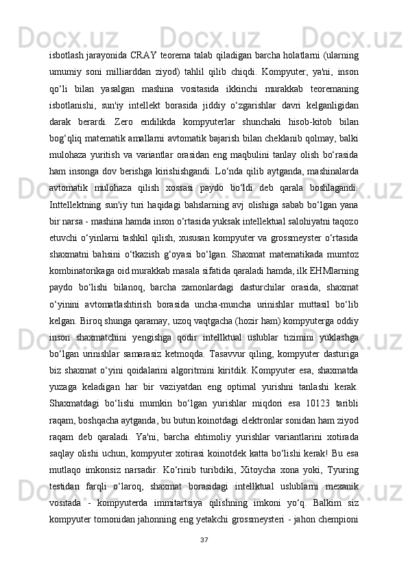 isbotlash jarayonida CRAY teorema talab qiladigan barcha holatlarni (ularning
umumiy   soni   milliarddan   ziyod)   tahlil   qilib   chiqdi.   Kompyuter,   ya'ni,   inson
qo‘li   bilan   yasalgan   mashina   vositasida   ikkinchi   murakkab   teoremaning
isbotlanishi,   sun'iy   intellekt   borasida   jiddiy   o‘zgarishlar   davri   kelganligidan
darak   berardi.   Zero   endilikda   kompyuterlar   shunchaki   hisob-kitob   bilan
bog‘qliq matematik amallarni avtomatik bajarish bilan cheklanib qolmay, balki
mulohaza   yuritish   va   variantlar   orasidan   eng   maqbulini   tanlay   olish   bo‘rasida
ham insonga dov berishga kirishishgandi. Lo‘nda qilib aytganda, mashinalarda
avtomatik   mulohaza   qilish   xossasi   paydo   bo‘ldi   deb   qarala   boshlagandi.
Inttellektning   sun'iy   turi   haqidagi   bahslarning   avj   olishiga   sabab   bo‘lgan   yana
bir narsa - mashina hamda inson o‘rtasida yuksak intellektual salohiyatni taqozo
etuvchi   o‘yinlarni   tashkil   qilish,   xususan   kompyuter   va   grossmeyster   o‘rtasida
shaxmatni   bahsini   o‘tkazish   g‘oyasi   bo‘lgan.   Shaxmat   matematikada   mumtoz
kombinatorikaga oid murakkab masala sifatida qaraladi hamda, ilk EHMlarning
paydo   bo‘lishi   bilanoq,   barcha   zamonlardagi   dasturchilar   orasida,   shaxmat
o‘yinini   avtomatlashtirish   borasida   uncha-muncha   urinishlar   muttasil   bo‘lib
kelgan. Biroq shunga qaramay, uzoq vaqtgacha (hozir ham) kompyuterga oddiy
inson   shaxmatchini   yengishga   qodir   intellktual   uslublar   tizimini   yuklashga
bo‘lgan   urinishlar   samarasiz   ketmoqda.   Tasavvur   qiling,   kompyuter   dasturiga
biz   shaxmat   o‘yini   qoidalarini   algoritmini   kiritdik.   Kompyuter   esa,   shaxmatda
yuzaga   keladigan   har   bir   vaziyatdan   eng   optimal   yurishni   tanlashi   kerak.
Shaxmatdagi   bo‘lishi   mumkin   bo‘lgan   yurishlar   miqdori   esa   10123   taribli
raqam, boshqacha aytganda, bu butun koinotdagi elektronlar sonidan ham ziyod
raqam   deb   qaraladi.   Ya'ni,   barcha   ehtimoliy   yurishlar   variantlarini   xotirada
saqlay olishi  uchun, kompyuter xotirasi  koinotdek katta bo‘lishi  kerak!  Bu esa
mutlaqo   imkonsiz   narsadir.   Ko‘rinib   turibdiki,   Xitoycha   xona   yoki,   Tyuring
testidan   farqli   o‘laroq,   shaxmat   borasidagi   intellktual   uslublarni   mexanik
vositada   -   kompyuterda   immitartsiya   qilishning   imkoni   yo‘q.   Balkim   siz
kompyuter tomonidan jahonning eng yetakchi grossmeysteri - jahon chempioni
37 