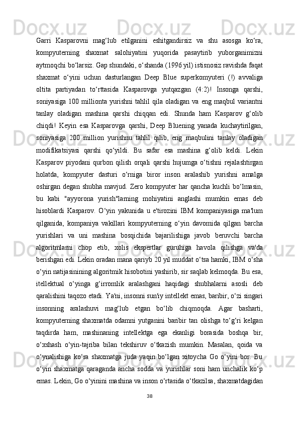 Garri   Kasparovni   mag‘lub   etilganini   eshitgandirsiz   va   shu   asosga   ko‘ra,
kompyuterning   shaxmat   salohiyatini   yuqorida   pasaytirib   yuborganimizni
aytmoqchi bo‘larsiz. Gap shundaki, o‘shanda (1996 yil) istisnosiz ravishda faqat
shaxmat   o‘yini   uchun   dasturlangan   Deep   Blue   superkomyuteri   (!)   avvaliga
oltita   partiyadan   to‘rttasida   Kasparovga   yutqazgan   (4:2)!   Insonga   qarshi,
soniyasiga   100   millionta   yurishni   tahlil   qila   oladigan   va   eng   maqbul   variantni
tanlay   oladigan   mashina   qarshi   chiqqan   edi.   Shunda   ham   Kasparov   g‘olib
chiqdi!   Keyin   esa   Kasparovga   qarshi,   Deep   Bluening   yanada   kuchaytirilgan,
soniyasiga   200   million   yurishnu   tahlil   qilib,   eng   maqbulini   tanlay   oladigan
modifikatsiyasi   qarshi   qo‘yildi.   Bu   safar   esa   mashina   g‘olib   keldi.   Lekin
Kasparov   piyodani   qurbon   qilish   orqali   qarshi   hujumga   o‘tishni   rejalashtirgan
holatda,   kompyuter   dasturi   o‘rniga   biror   inson   aralashib   yurishni   amalga
oshirgan  degan  shubha   mavjud.  Zero  kompyuter   har   qancha  kuchli  bo‘lmasin,
bu   kabi   "ayyorona   yurish"larning   mohiyatini   anglashi   mumkin   emas   deb
hisoblardi   Kasparov.   O‘yin   yakunida   u   e'tirozini   IBM   kompaniyasiga   ma'lum
qilganida,   kompaniya   vakillari   kompyuterning   o‘yin   davomida   qilgan   barcha
yurishlari   va   uni   mashina   bosqichida   bajarilishiga   javob   beruvchi   barcha
algoritmlarni   chop   etib,   xolis   ekspertlar   guruhiga   havola   qilishga   va'da
berishgan edi. Lekin oradan mana qariyb 20 yil muddat o‘tsa hamki, IBM o‘sha
o‘yin natijasinining algoritmik hisobotini yashirib, sir saqlab kelmoqda. Bu esa,
itellektual   o‘yinga   g‘irromlik   aralashgani   haqidagi   shubhalarni   asosli   deb
qaralishini taqozo etadi. Ya'ni, insonni sun'iy intellekt emas, baribir, o‘zi singari
insonning   aralashuvi   mag‘lub   etgan   bo‘lib   chiqmoqda.   Agar   basharti,
kompyuterning   shaxmatda   odamni   yutganini   baribir   tan   olishga   to‘g‘ri   kelgan
taqdirda   ham,   mashinaning   intellektga   ega   ekanligi   borasida   boshqa   bir,
o‘xshash   o‘yin-tajriba   bilan   tekshiruv   o‘tkazish   mumkin.   Masalan,   qoida   va
o‘ynalishiga   ko‘ra   shaxmatga   juda   yaqin   bo‘lgan   xitoycha   Go   o‘yini   bor.   Bu
o‘yin   shaxmatga   qaraganda   ancha   sodda   va   yurishlar   soni   ham   unchalik   ko‘p
emas. Lekin, Go o‘yinini mashina va inson o‘rtasida o‘tkazilsa, shaxmatdagidan
38 