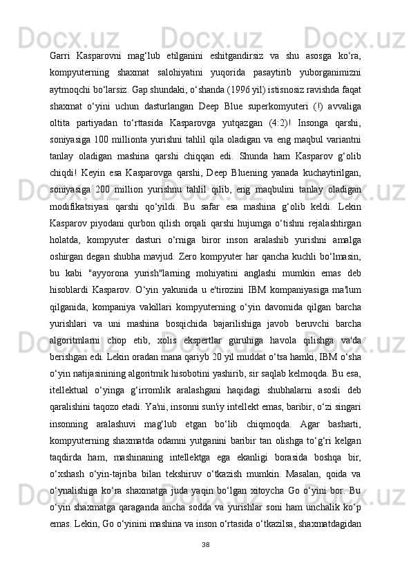 Garri   Kasparovni   mag‘lub   etilganini   eshitgandirsiz   va   shu   asosga   ko‘ra,
kompyuterning   shaxmat   salohiyatini   yuqorida   pasaytirib   yuborganimizni
aytmoqchi bo‘larsiz. Gap shundaki, o‘shanda (1996 yil) istisnosiz ravishda faqat
shaxmat   o‘yini   uchun   dasturlangan   Deep   Blue   superkomyuteri   (!)   avvaliga
oltita   partiyadan   to‘rttasida   Kasparovga   yutqazgan   (4:2)!   Insonga   qarshi,
soniyasiga   100   millionta   yurishni   tahlil   qila   oladigan   va   eng   maqbul   variantni
tanlay   oladigan   mashina   qarshi   chiqqan   edi.   Shunda   ham   Kasparov   g‘olib
chiqdi!   Keyin   esa   Kasparovga   qarshi,   Deep   Bluening   yanada   kuchaytirilgan,
soniyasiga   200   million   yurishnu   tahlil   qilib,   eng   maqbulini   tanlay   oladigan
modifikatsiyasi   qarshi   qo‘yildi.   Bu   safar   esa   mashina   g‘olib   keldi.   Lekin
Kasparov   piyodani   qurbon   qilish   orqali   qarshi   hujumga   o‘tishni   rejalashtirgan
holatda,   kompyuter   dasturi   o‘rniga   biror   inson   aralashib   yurishni   amalga
oshirgan  degan  shubha   mavjud.  Zero  kompyuter   har   qancha  kuchli  bo‘lmasin,
bu   kabi   "ayyorona   yurish"larning   mohiyatini   anglashi   mumkin   emas   deb
hisoblardi   Kasparov.   O‘yin   yakunida   u   e'tirozini   IBM   kompaniyasiga   ma'lum
qilganida,   kompaniya   vakillari   kompyuterning   o‘yin   davomida   qilgan   barcha
yurishlari   va   uni   mashina   bosqichida   bajarilishiga   javob   beruvchi   barcha
algoritmlarni   chop   etib,   xolis   ekspertlar   guruhiga   havola   qilishga   va'da
berishgan edi. Lekin oradan mana qariyb 20 yil muddat o‘tsa hamki, IBM o‘sha
o‘yin natijasinining algoritmik hisobotini yashirib, sir saqlab kelmoqda. Bu esa,
itellektual   o‘yinga   g‘irromlik   aralashgani   haqidagi   shubhalarni   asosli   deb
qaralishini taqozo etadi. Ya'ni, insonni sun'iy intellekt emas, baribir, o‘zi singari
insonning   aralashuvi   mag‘lub   etgan   bo‘lib   chiqmoqda.   Agar   basharti,
kompyuterning   shaxmatda   odamni   yutganini   baribir   tan   olishga   to‘g‘ri   kelgan
taqdirda   ham,   mashinaning   intellektga   ega   ekanligi   borasida   boshqa   bir,
o‘xshash   o‘yin-tajriba   bilan   tekshiruv   o‘tkazish   mumkin.   Masalan,   qoida   va
o‘ynalishiga   ko‘ra   shaxmatga   juda   yaqin   bo‘lgan   xitoycha   Go   o‘yini   bor.   Bu
o‘yin   shaxmatga   qaraganda   ancha   sodda   va   yurishlar   soni   ham   unchalik   ko‘p
emas. Lekin, Go o‘yinini mashina va inson o‘rtasida o‘tkazilsa, shaxmatdagidan
38