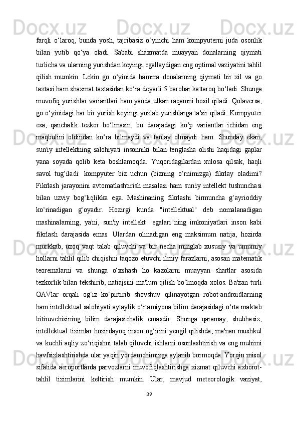 farqli   o‘laroq,   bunda   yosh,   tajribasiz   o‘yinchi   ham   kompyuterni   juda   osonlik
bilan   yutib   qo‘ya   oladi.   Sababi   shaxmatda   muayyan   donalarning   qiymati
turlicha va ularning yurishdan keyingi egallaydigan eng optimal vaziyatini tahlil
qilish   mumkin.   Lekin   go   o‘yinida   hamma   donalarning   qiymati   bir   xil   va   go
taxtasi ham shaxmat taxtasidan ko‘ra deyarli 5 barobar kattaroq bo‘ladi. Shunga
muvofiq yurishlar variantlari ham yanda ulkan raqamni hosil qiladi. Qolaversa,
go o‘yinidagi har bir yurish keyingi yuzlab yurishlarga ta'sir qiladi. Kompyuter
esa,   qanchalik   tezkor   bo‘lmasin,   bu   darajadagi   ko‘p   variantlar   ichidan   eng
maqbulini   oldindan   ko‘ra   bilmaydi   va   tanlay   olmaydi   ham.   Shunday   ekan,
sun'iy   intellektning   salohiyati   insonniki   bilan   tenglasha   olishi   haqidagi   gaplar
yana   soyada   qolib   keta   boshlamoqda.   Yuqoridagilardan   xulosa   qilsak,   haqli
savol   tug‘iladi:   kompyuter   biz   uchun   (bizning   o‘rnimizga)   fikrlay   oladimi?
Fikrlash   jarayonini  avtomatlashtirish   masalasi  ham  sun'iy   intellekt   tushunchasi
bilan   uzviy   bog‘liqlikka   ega.   Mashinaning   fikrlashi   birmuncha   g‘ayrioddiy
ko‘rinadigan   g‘oyadir.   Hozirgi   kunda   "intellektual"   deb   nomalanadigan
mashinalarning,   ya'ni,   sun'iy   intellekt   "egalari"ning   imkoniyatlari   inson   kabi
fikrlash   darajasida   emas.   Ulardan   olinadigan   eng   maksimum   natija,   hozirda
murkkab,   uzoq   vaqt   talab   qiluvchi   va   bir   necha   minglab   xususiy   va   umumiy
hollarni tahlil qilib chiqishni taqozo etuvchi ilmiy farazlarni, asosan matematik
teoremalarni   va   shunga   o‘xshash   ho   kazolarni   muayyan   shartlar   asosida
tezkorlik bilan tekshirib, natiajsini ma'lum qilish bo‘lmoqda xolos. Ba'zan turli
OAVlar   orqali   og‘iz   ko‘pirtirib   shovshuv   qilinayotgan   robot-androidlarning
ham intellektual salohiyati aytaylik o‘rtamiyona bilim darajasidagi o‘rta maktab
bitiruvchisining   bilim   darajasichalik   emasdir.   Shunga   qaramay,   shubhasiz,
intellektual tizimlar  hozirdayoq inson og‘irini  yengil  qilishda, ma'nan mushkul
va kuchli aqliy zo‘riqishni talab qiluvchi ishlarni osonlashtirish va eng muhimi
havfsizlashtirishda ular yaqin yordamchimizga aylanib bormoqda. Yorqin misol
sifatida aeroportlarda parvozlarni muvofiqlashtirishga xizmat qiluvchi axborot-
tahlil   tizimlarini   keltirish   mumkin.   Ular,   mavjud   meteorologik   vaziyat,
39 