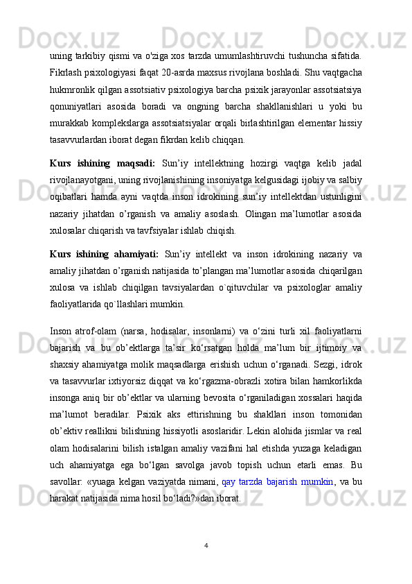 uning tarkibiy qismi va o'ziga xos tarzda umumlashtiruvchi tushuncha sifatida.
Fikrlash psixologiyasi faqat 20-asrda maxsus rivojlana boshladi. Shu vaqtgacha
hukmronlik qilgan assotsiativ psixologiya barcha psixik jarayonlar assotsiatsiya
qonuniyatlari   asosida   boradi   va   ongning   barcha   shakllanishlari   u   yoki   bu
murakkab komplekslarga assotsiatsiyalar  orqali  birlashtirilgan elementar hissiy
tasavvurlardan iborat degan fikrdan kelib chiqqan.
Kurs   ishining   maqsadi:   Sun’iy   intellektning   hozirgi   vaqtga   kelib   jadal
rivojlanayotgani, uning rivojlanishining insoniyatga kelgusidagi ijobiy va salbiy
oqibatlari   hamda   ayni   vaqtda   inson   idrokining   sun’iy   intellektdan   ustunligini
nazariy   jihatdan   o’rganish   va   amaliy   asoslash.   Olingan   ma’lumotlar   asosida
xulosalar chiqarish va tavfsiyalar ishlab chiqish.
Kurs   ishining   ahamiyati:   Sun’iy   intellekt   va   inson   idrokining   nazariy   va
amaliy jihatdan o’rganish natijasida to’plangan ma’lumotlar asosida chiqarilgan
xulosa   va   ishlab   chiqilgan   tavsiyalardan   o`qituvchilar   va   psixologlar   amaliy
faoliyatlarida qo`llashlari mumkin.
Inson   atrof-olam   (narsa,   hodisalar,   insonlarni)   va   o‘zini   turli   xil   faoliyatlarni
bajarish   va   bu   ob’ektlarga   ta’sir   ko‘rsatgan   holda   ma’lum   bir   ijtimoiy   va
shaxsiy   ahamiyatga   molik   maqsadlarga   erishish   uchun   o‘rganadi.   Sezgi,   idrok
va  tasavvurlar   ixtiyorsiz   diqqat   va  ko‘rgazma-obrazli   xotira   bilan   hamkorlikda
insonga aniq bir ob’ektlar va ularning bevosita o‘rganiladigan xossalari  haqida
ma’lumot   beradilar.   Psixik   aks   ettirishning   bu   shakllari   inson   tomonidan
ob’ektiv reallikni bilishning hissiyotli  asoslaridir.   Lekin alohida jismlar  va real
olam   hodisalarini   bilish   istalgan   amaliy   vazifani   hal   etishda   yuzaga   keladigan
uch   ahamiyatga   ega   bo‘lgan   savolga   javob   topish   uchun   etarli   emas.   Bu
savollar:   «yuaga   kelgan   vaziyatda   nimani,   qay   tarzda   bajarish   mumkin ,   va   bu
harakat natijasida nima hosil bo‘ladi?»dan iborat.
4 