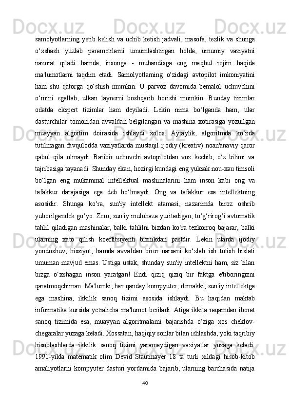 samolyotlarning   yetib   kelish   va   uchib   ketish   jadvali,   masofa,   tezlik   va   shunga
o‘xshash   yuzlab   parametrlarni   umumlashtirgan   holda,   umumiy   vaziyatni
nazorat   qiladi   hamda,   insonga   -   muhandisga   eng   maqbul   rejim   haqida
ma'lumotlarni   taqdim   etadi.   Samolyotlarning   o‘zidagi   avtopilot   imkoniyatini
ham   shu   qatorga   qo‘shish   mumkin.   U   parvoz   davomida   bemalol   uchuvchini
o‘rnini   egallab,   ulkan   laynerni   boshqarib   borishi   mumkin.   Bunday   tizimlar
odatda   ekspert   tizimlar   ham   deyiladi.   Lekin   nima   bo‘lganda   ham,   ular
dasturchilar   tomonidan   avvaldan   belgilangan   va   mashina   xotirasiga   yozuilgan
muayyan   algortim   doirasida   ishlaydi   xolos.   Aytaylik,   algoritmda   ko‘zda
tutilmagan  favqulodda  vaziyatlarda mustaqil  ijodiy (kreativ)  noan'anaviy qaror
qabul   qila   olmaydi.   Baribir   uchuvchi   avtopilotdan   voz   kechib,   o‘z   bilimi   va
tajribasiga tayanadi. Shunday ekan, hozirgi kundagi eng yuksak nou-xau timsoli
bo‘lgan   eng   mukammal   intellektual   mashinalarini   ham   inson   kabi   ong   va
tafakkur   darajasiga   ega   deb   bo‘lmaydi.   Ong   va   tafakkur   esa   intellektning
asosidir.   Shunga   ko‘ra,   sun'iy   intellekt   atamasi,   nazarimda   biroz   oshrib
yuborilgandek go‘yo. Zero, sun'iy mulohaza yuritadigan, to‘g‘rirog‘i avtomatik
tahlil   qiladigan   mashinalar,   balki   tahlilni   bizdan   ko‘ra   tezkorroq   bajarar,   balki
ularning   xato   qilish   koeffitsiyenti   biznikdan   pastdir.   Lekin   ularda   ijodiy
yondoshuv,   hissiyot,   hamda   avvaldan   biror   narsani   ko‘zlab   ish   tutish   hislati
umuman  mavjud   emas.   Ustiga   ustak,   shunday   sun'iy   intellektni   ham,  siz   bilan
bizga   o‘xshagan   inson   yaratgan!   Endi   qiziq   qiziq   bir   faktga   e'tiboringizni
qaratmoqchiman. Ma'lumki, har qanday kompyuter, demakki, sun'iy intellektga
ega   mashina,   ikkilik   sanoq   tizimi   asosida   ishlaydi.   Bu   haqidan   maktab
informatika  kursida  yetralicha  ma'lumot  beriladi.  Atiga  ikkita  raqamdan  iborat
sanoq   tizimida   esa,   muayyan   algoritmalarni   bajarishda   o‘ziga   xos   cheklov-
chegaralar yuzaga keladi. Xossatan, haqiqiy sonlar bilan ishlashda, yoki taqribiy
hisoblashlarda   ikkilik   sanoq   tizimi   yaramaydigan   vaziyatlar   yuzaga   keladi.
1991-yilda   matematik   olim   Devid   Stautmayer   18   ta   turli   xildagi   hisob-kitob
amaliyotlarni   kompyuter   dasturi   yordamida   bajarib,   ularning   barchasida   natija
40 