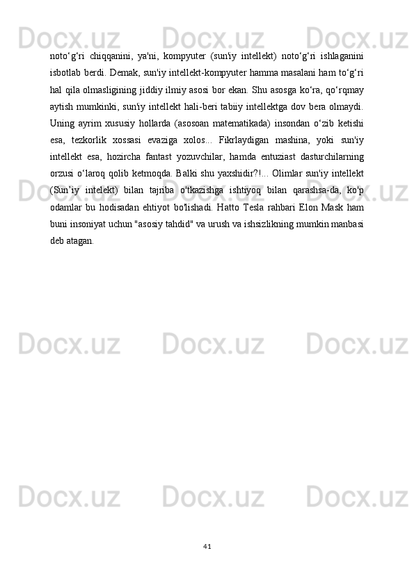 noto‘g‘ri   chiqqanini,   ya'ni,   kompyuter   (sun'iy   intellekt)   noto‘g‘ri   ishlaganini
isbotlab berdi. Demak, sun'iy intellekt-kompyuter hamma masalani ham to‘g‘ri
hal qila olmasligining jiddiy ilmiy asosi  bor ekan. Shu asosga ko‘ra, qo‘rqmay
aytish  mumkinki,  sun'iy   intellekt   hali-beri   tabiiy  intellektga  dov  bera  olmaydi.
Uning   ayrim   xususiy   hollarda   (asosoan   matematikada)   insondan   o‘zib   ketishi
esa,   tezkorlik   xossasi   evaziga   xolos...   Fikrlaydigan   mashina,   yoki   sun'iy
intellekt   esa,   hozircha   fantast   yozuvchilar,   hamda   entuziast   dasturchilarning
orzusi  o‘laroq qolib ketmoqda. Balki  shu yaxshidir?!... Olimlar  sun'iy  intellekt
(Sun’iy   intelekt)   bilan   tajriba   o'tkazishga   ishtiyoq   bilan   qarashsa-da,   ko'p
odamlar   bu   hodisadan   ehtiyot   bo'lishadi.   Hatto   Tesla   rahbari   Elon   Mask   ham
buni insoniyat uchun "asosiy tahdid" va urush va ishsizlikning mumkin manbasi
deb atagan.
41 