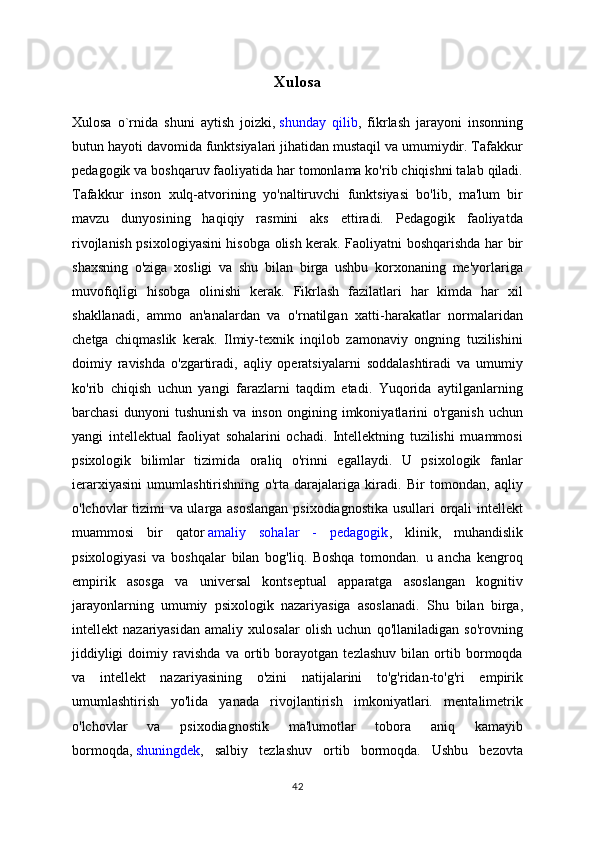 Xulosa
Xulosa   o`rnida   shuni   aytish   joizki,   shunday   qilib ,   fikrlash   jarayoni   insonning
butun hayoti davomida funktsiyalari jihatidan mustaqil va umumiydir. Tafakkur
pedagogik va boshqaruv faoliyatida har tomonlama ko'rib chiqishni talab qiladi.
Tafakkur   inson   xulq-atvorining   yo'naltiruvchi   funktsiyasi   bo'lib,   ma'lum   bir
mavzu   dunyosining   haqiqiy   rasmini   aks   ettiradi.   Pedagogik   faoliyatda
rivojlanish psixologiyasini hisobga olish kerak. Faoliyatni boshqarishda har bir
shaxsning   o'ziga   xosligi   va   shu   bilan   birga   ushbu   korxonaning   me'yorlariga
muvofiqligi   hisobga   olinishi   kerak.   Fikrlash   fazilatlari   har   kimda   har   xil
shakllanadi,   ammo   an'analardan   va   o'rnatilgan   xatti-harakatlar   normalaridan
chetga   chiqmaslik   kerak.   Ilmiy-texnik   inqilob   zamonaviy   ongning   tuzilishini
doimiy   ravishda   o'zgartiradi,   aqliy   operatsiyalarni   soddalashtiradi   va   umumiy
ko'rib   chiqish   uchun   yangi   farazlarni   taqdim   etadi.   Yuqorida   aytilganlarning
barchasi   dunyoni   tushunish   va  inson   ongining  imkoniyatlarini   o'rganish   uchun
yangi   intellektual   faoliyat   sohalarini   ochadi.   Intellektning   tuzilishi   muammosi
psixologik   bilimlar   tizimida   oraliq   o'rinni   egallaydi.   U   psixologik   fanlar
ierarxiyasini   umumlashtirishning   o'rta   darajalariga   kiradi.   Bir   tomondan,   aqliy
o'lchovlar tizimi va ularga asoslangan psixodiagnostika usullari orqali intellekt
muammosi   bir   qator   amaliy   sohalar   -   pedagogik ,   klinik,   muhandislik
psixologiyasi   va   boshqalar   bilan   bog'liq.   Boshqa   tomondan.   u   ancha   kengroq
empirik   asosga   va   universal   kontseptual   apparatga   asoslangan   kognitiv
jarayonlarning   umumiy   psixologik   nazariyasiga   asoslanadi.   Shu   bilan   birga,
intellekt   nazariyasidan   amaliy   xulosalar   olish   uchun   qo'llaniladigan   so'rovning
jiddiyligi   doimiy   ravishda   va   ortib   borayotgan   tezlashuv   bilan   ortib   bormoqda
va   intellekt   nazariyasining   o'zini   natijalarini   to'g'ridan-to'g'ri   empirik
umumlashtirish   yo'lida   yanada   rivojlantirish   imkoniyatlari.   mentalimetrik
o'lchovlar   va   psixodiagnostik   ma'lumotlar   tobora   aniq   kamayib
bormoqda,   shuningdek ,   salbiy   tezlashuv   ortib   bormoqda.   Ushbu   bezovta
42 