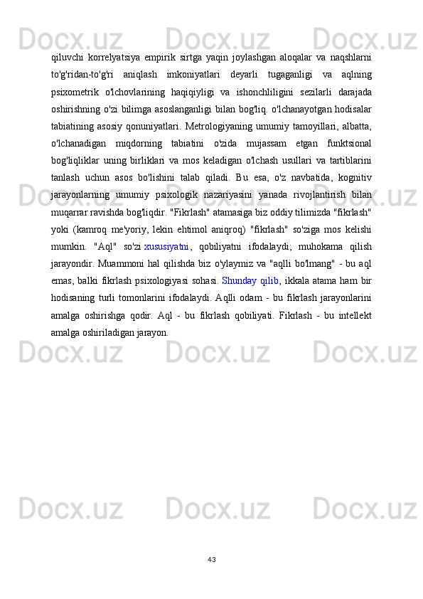 qiluvchi   korrelyatsiya   empirik   sirtga   yaqin   joylashgan   aloqalar   va   naqshlarni
to'g'ridan-to'g'ri   aniqlash   imkoniyatlari   deyarli   tugaganligi   va   aqlning
psixometrik   o'lchovlarining   haqiqiyligi   va   ishonchliligini   sezilarli   darajada
oshirishning o'zi bilimga asoslanganligi  bilan bog'liq. o'lchanayotgan hodisalar
tabiatining   asosiy   qonuniyatlari.   Metrologiyaning   umumiy   tamoyillari,   albatta,
o'lchanadigan   miqdorning   tabiatini   o'zida   mujassam   etgan   funktsional
bog'liqliklar   uning   birliklari   va   mos   keladigan   o'lchash   usullari   va   tartiblarini
tanlash   uchun   asos   bo'lishini   talab   qiladi.   Bu   esa,   o'z   navbatida,   kognitiv
jarayonlarning   umumiy   psixologik   nazariyasini   yanada   rivojlantirish   bilan
muqarrar ravishda bog'liqdir. "Fikrlash" atamasiga biz oddiy tilimizda "fikrlash"
yoki   (kamroq   me'yoriy,   lekin   ehtimol   aniqroq)   "fikrlash"   so'ziga   mos   kelishi
mumkin.   "Aql"   so'zi   xususiyatni ,   qobiliyatni   ifodalaydi;   muhokama   qilish
jarayondir.  Muammoni   hal  qilishda  biz  o'ylaymiz va  "aqlli   bo'lmang"  -  bu aql
emas,   balki   fikrlash   psixologiyasi   sohasi.   Shunday   qilib ,   ikkala   atama   ham   bir
hodisaning   turli   tomonlarini   ifodalaydi.   Aqlli   odam   -   bu   fikrlash   jarayonlarini
amalga   oshirishga   qodir.   Aql   -   bu   fikrlash   qobiliyati.   Fikrlash   -   bu   intellekt
amalga oshiriladigan jarayon.
43 