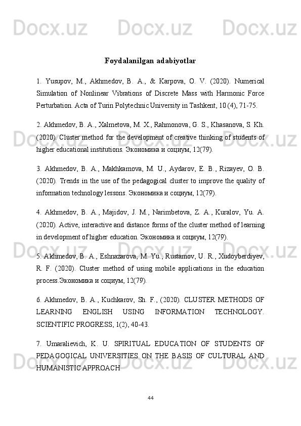 Foydalanilgan adabiyotlar
1.   Yusupov,   M.,   Akhmedov,   B.   A.,   &   Karpova,   O.   V.   (2020).   Numerical
Simulation   of   Nonlinear   Vibrations   of   Discrete   Mass   with   Harmonic   Force
Perturbation. Acta of Turin Polytechnic University in Tashkent, 10 (4), 71-75. 
2. Akhmedov, B. A., Xalmetova, M. X., Rahmonova, G. S., Khasanova, S. Kh.
(2020). Cluster method for the development of creative thinking of students of
higher educational institutions.  Экономика   и   социум , 12(79). 
3.   Akhmedov,   B.   A.,   Makhkamova,   M.   U.,   Aydarov,   E.   B.,   Rizayev,   O.   B.
(2020).  Trends   in  the   use   of   the   pedagogical   cluster   to   improve   the  quality   of
information technology lessons.  Экономика   и   социум , 12(79). 
4.   Akhmedov,   B.   A.,   Majidov,   J.   M.,   Narimbetova,   Z.   A.,   Kuralov,   Yu.   A.
(2020). Active, interactive and distance forms of the cluster method of learning
in development of higher education.  Экономика   и   социум , 12(79). 
5. Akhmedov, B. A., Eshnazarova,  M. Yu., Rustamov,  U. R.,  Xudoyberdiyev,
R.   F.   (2020).   Cluster   method   of   using   mobile   applications   in   the   education
process. Экономика   и   социум , 12(79). 
6.   Akhmedov,   B.   A.,   Kuchkarov,   Sh.   F.,   (2020).   CLUSTER   METHODS   OF
LEARNING   ENGLISH   USING   INFORMATION   TECHNOLOGY.
SCIENTIFIC PROGRESS, 1(2), 40-43. 
7.   Umaralievich,   K.   U.   SPIRITUAL   EDUCATION   OF   STUDENTS   OF
PEDAGOGICAL   UNIVERSITIES   ON   THE   BASIS   OF   CULTURAL   AND
HUMANISTIC APPROACH
44 