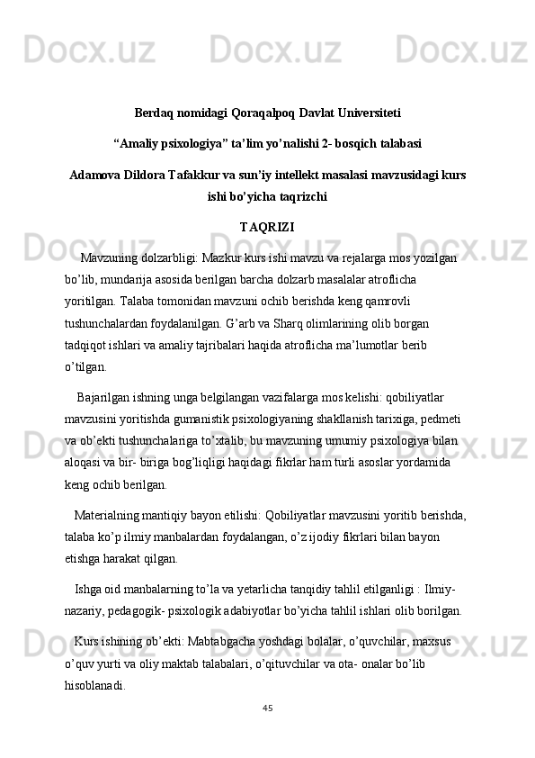 Berdaq nomidagi Qoraqalpoq Davlat Universiteti
“Amaliy psixologiya” ta’lim yo’nalishi 2- bosqich talabasi
Adamova Dildora Tafakkur va sun’iy intellekt masalasi mavzusidagi kurs
ishi bo’yicha taqrizchi 
TAQRIZI
      Mavzuning dolzarbligi: Mazkur kurs ishi mavzu va rejalarga mos yozilgan 
bo’lib, mundarija asosida berilgan barcha dolzarb masalalar atroflicha 
yoritilgan. Talaba tomonidan mavzuni ochib berishda keng qamrovli 
tushunchalardan foydalanilgan. G’arb va Sharq olimlarining olib borgan 
tadqiqot ishlari va amaliy tajribalari haqida atroflicha ma’lumotlar berib 
o’tilgan.
    Bajarilgan ishning unga belgilangan vazifalarga mos kelishi: qobiliyatlar 
mavzusini yoritishda gumanistik psixologiyaning shakllanish tarixiga, pedmeti 
va ob’ekti tushunchalariga to’xtalib, bu mavzuning umumiy psixologiya bilan 
aloqasi va bir- biriga bog’liqligi haqidagi fikrlar ham turli asoslar yordamida 
keng ochib berilgan.
   Materialning mantiqiy bayon etilishi: Qobiliyatlar mavzusini yoritib berishda, 
talaba ko’p ilmiy manbalardan foydalangan, o’z ijodiy fikrlari bilan bayon 
etishga harakat qilgan.
   Ishga oid manbalarning to’la va yetarlicha tanqidiy tahlil etilganligi : Ilmiy- 
nazariy, pedagogik- psixologik adabiyotlar bo’yicha tahlil ishlari olib borilgan. 
   Kurs ishining ob’ekti: Mabtabgacha yoshdagi bolalar, o’quvchilar, maxsus 
o’quv yurti va oliy maktab talabalari, o’qituvchilar va ota- onalar bo’lib 
hisoblanadi. 
45 