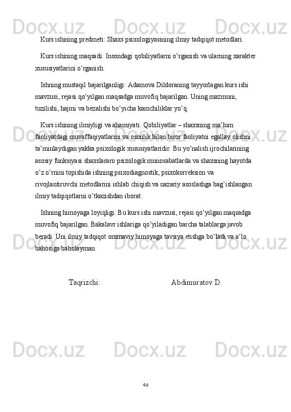    Kurs ishining predmeti: Shaxs psixologiyasining ilmiy tadqiqot metodlari.
   Kurs ishining maqsadi: Insondagi qobiliyatlarni o’rganish va ularning xarakter
xususiyatlarini o’rganish. 
   Ishning mustaqil bajarilganligi: Adamova Dildoraning tayyorlagan kurs ishi 
mavzusi, rejasi qo’yilgan maqsadga muvofiq bajarilgan. Uning mazmuni, 
tuzilishi, hajmi va bezalishi bo’yicha kamchiliklar yo’q. 
   Kurs ishining ilmiyligi va ahamiyati: Qobiliyatlar – shaxsning ma’lum 
faoliyatdagi muvaffaqiyatlarini va osonlik bilan biror faoliyatni egallay olishni 
ta’minlaydigan yakka psixologik xususiyatlaridir. Bu yo’nalish ijrochilarining 
asosiy funksiyasi shaxslararo psixologik munosabatlarda va shaxsning hayotda 
o’z o’rnini topishida ishning psixodiagnostik, psixokorreksion va 
rivojlantiruvchi metodlarini ishlab chiqish va nazariy asoslashga bag’ishlangan 
ilmiy tadqiqotlarni o’tkazishdan iborat.
   Ishning himoyaga loyiqligi: Bu kurs ishi mavzusi, rejasi qo’yilgan maqsadga 
muvofiq bajarilgan. Bakalavr ishlariga qo’yiladigan barcha talablarga javob 
beradi. Uni ilmiy tadqiqot ommaviy himoyaga tavsiya etishga bo’ladi va a’lo 
bahosiga baholayman.    
Taqrizchi:                                    Abdimuratov D. 
46 