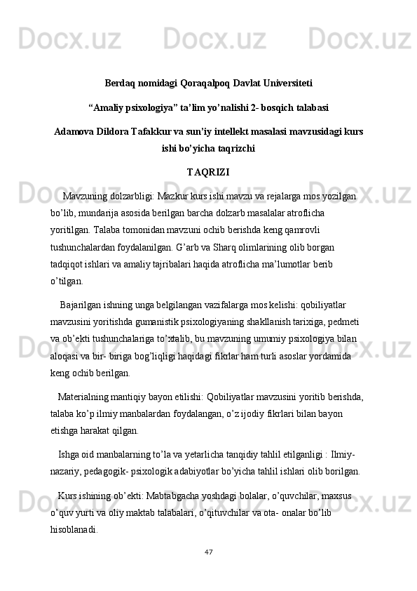 Berdaq nomidagi Qoraqalpoq Davlat Universiteti
“Amaliy psixologiya” ta’lim yo’nalishi 2- bosqich talabasi
Adamova Dildora Tafakkur va sun’iy intellekt masalasi mavzusidagi kurs
ishi bo’yicha taqrizchi 
TAQRIZI
      Mavzuning dolzarbligi: Mazkur kurs ishi mavzu va rejalarga mos yozilgan 
bo’lib, mundarija asosida berilgan barcha dolzarb masalalar atroflicha 
yoritilgan. Talaba tomonidan mavzuni ochib berishda keng qamrovli 
tushunchalardan foydalanilgan. G’arb va Sharq olimlarining olib borgan 
tadqiqot ishlari va amaliy tajribalari haqida atroflicha ma’lumotlar berib 
o’tilgan.
    Bajarilgan ishning unga belgilangan vazifalarga mos kelishi: qobiliyatlar 
mavzusini yoritishda gumanistik psixologiyaning shakllanish tarixiga, pedmeti 
va ob’ekti tushunchalariga to’xtalib, bu mavzuning umumiy psixologiya bilan 
aloqasi va bir- biriga bog’liqligi haqidagi fikrlar ham turli asoslar yordamida 
keng ochib berilgan.
   Materialning mantiqiy bayon etilishi: Qobiliyatlar mavzusini yoritib berishda, 
talaba ko’p ilmiy manbalardan foydalangan, o’z ijodiy fikrlari bilan bayon 
etishga harakat qilgan.
   Ishga oid manbalarning to’la va yetarlicha tanqidiy tahlil etilganligi : Ilmiy- 
nazariy, pedagogik- psixologik adabiyotlar bo’yicha tahlil ishlari olib borilgan. 
   Kurs ishining ob’ekti: Mabtabgacha yoshdagi bolalar, o’quvchilar, maxsus 
o’quv yurti va oliy maktab talabalari, o’qituvchilar va ota- onalar bo’lib 
hisoblanadi. 
47 