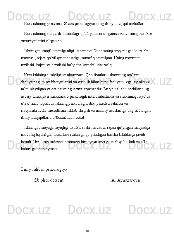    Kurs ishining predmeti: Shaxs psixologiyasining ilmiy tadqiqot metodlari.
   Kurs ishining maqsadi: Insondagi qobiliyatlarni o’rganish va ularning xarakter
xususiyatlarini o’rganish. 
   Ishning mustaqil bajarilganligi: Adamova Dildoraning tayyorlagan kurs ishi 
mavzusi, rejasi qo’yilgan maqsadga muvofiq bajarilgan. Uning mazmuni, 
tuzilishi, hajmi va bezalishi bo’yicha kamchiliklar yo’q. 
   Kurs ishining ilmiyligi va ahamiyati: Qobiliyatlar – shaxsning ma’lum 
faoliyatdagi muvaffaqiyatlarini va osonlik bilan biror faoliyatni egallay olishni 
ta’minlaydigan yakka psixologik xususiyatlaridir. Bu yo’nalish ijrochilarining 
asosiy funksiyasi shaxslararo psixologik munosabatlarda va shaxsning hayotda 
o’z o’rnini topishida ishning psixodiagnostik, psixokorreksion va 
rivojlantiruvchi metodlarini ishlab chiqish va nazariy asoslashga bag’ishlangan 
ilmiy tadqiqotlarni o’tkazishdan iborat.
   Ishning himoyaga loyiqligi: Bu kurs ishi mavzusi, rejasi qo’yilgan maqsadga 
muvofiq bajarilgan. Bakalavr ishlariga qo’yiladigan barcha talablarga javob 
beradi. Uni ilmiy tadqiqot ommaviy himoyaga tavsiya etishga bo’ladi va a’lo 
bahosiga baholayman.    
Ilmiy rahbar psixologiya
f.b.phd, dotsent                                         A. Aynazarova 
48 