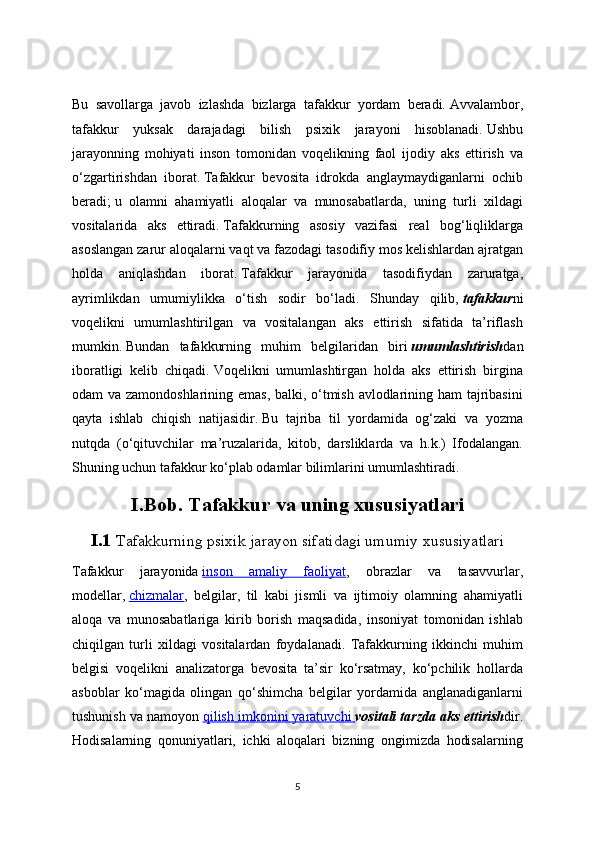 Bu   savollarga   javob   izlashda   bizlarga   tafakkur   yordam   beradi.   Avvalambor,
tafakkur   yuksak   darajadagi   bilish   psixik   jarayoni   hisoblanadi.   Ushbu
jarayonning   mohiyati   inson   tomonidan   voqelikning   faol   ijodiy   aks   ettirish   va
o‘zgartirishdan   iborat.   Tafakkur   bevosita   idrokda   anglaymaydiganlarni   ochib
beradi;   u   olamni   ahamiyatli   aloqalar   va   munosabatlarda,   uning   turli   xildagi
vositalarida   aks   ettiradi.   Tafakkurning   asosiy   vazifasi   real   bog‘liqliklarga
asoslangan zarur aloqalarni vaqt va fazodagi tasodifiy mos kelishlardan ajratgan
holda   aniqlashdan   iborat.   Tafakkur   jarayonida   tasodifiydan   zaruratga,
ayrimlikdan   umumiylikka   o‘tish   sodir   bo‘ladi.   Shunday   qilib,   tafakkur ni
voqelikni   umumlashtirilgan   va   vositalangan   aks   ettirish   sifatida   ta’riflash
mumkin.   Bundan   tafakkurning   muhim   belgilaridan   biri   umumlashtirish dan
iboratligi   kelib   chiqadi.   Voqelikni   umumlashtirgan   holda   aks   ettirish   birgina
odam va zamondoshlarining emas, balki, o‘tmish avlodlarining ham tajribasini
qayta   ishlab   chiqish   natijasidir.   Bu   tajriba   til   yordamida   og‘zaki   va   yozma
nutqda   (o‘qituvchilar   ma’ruzalarida,   kitob,   darsliklarda   va   h.k.)   Ifodalangan.
Shuning uchun tafakkur ko‘plab odamlar bilimlarini umumlashtiradi.
I.Bob. Tafakkur va uning xususiyatlari
I.1  Tafakkurning psixik jarayon sifatidagi umumiy xususiyatlari
Tafakkur   jarayonida   inson   amaliy   faoliyat ,   obrazlar   va   tasavvurlar,
modellar,   chizmalar ,   belgilar,   til   kabi   jismli   va   ijtimoiy   olamning   ahamiyatli
aloqa   va   munosabatlariga   kirib   borish   maqsadida,   insoniyat   tomonidan   ishlab
chiqilgan   turli   xildagi   vositalardan   foydalanadi.   Tafakkurning   ikkinchi   muhim
belgisi   voqelikni   analizatorga   bevosita   ta’sir   ko‘rsatmay,   ko‘pchilik   hollarda
asboblar   ko‘magida   olingan   qo‘shimcha   belgilar   yordamida   anglanadiganlarni
tushunish va namoyon   qilish imkonini yaratuvchi        vositali tarzda aks ettirish dir.
Hodisalarning   qonuniyatlari,   ichki   aloqalari   bizning   ongimizda   hodisalarning
5 