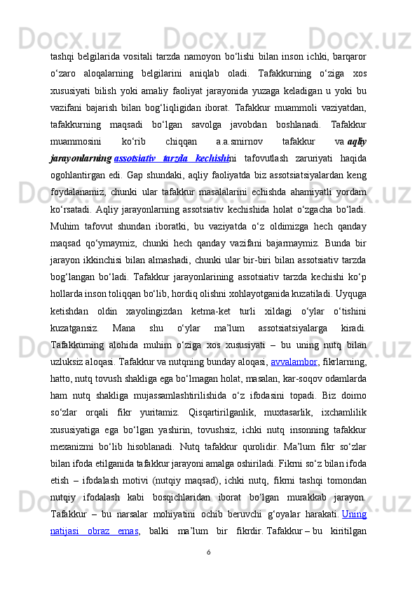 tashqi   belgilarida   vositali   tarzda   namoyon   bo‘lishi   bilan   inson   ichki,   barqaror
o‘zaro   aloqalarning   belgilarini   aniqlab   oladi.   Tafakkurning   o‘ziga   xos
xususiyati   bilish   yoki   amaliy   faoliyat   jarayonida   yuzaga   keladigan   u   yoki   bu
vazifani   bajarish   bilan   bog‘liqligidan   iborat.   Tafakkur   muammoli   vaziyatdan,
tafakkurning   maqsadi   bo‘lgan   savolga   javobdan   boshlanadi.   Tafakkur
muammosini   ko‘rib   chiqqan   a.a.smirnov   tafakkur   va   aqliy
jarayonlarning   assotsiativ   tarzda   kechishi ni   tafovutlash   zaruriyati   haqida
ogohlantirgan   edi.   Gap   shundaki,   aqliy   faoliyatda   biz   assotsiatsiyalardan   keng
foydalanamiz,   chunki   ular   tafakkur   masalalarini   echishda   ahamiyatli   yordam
ko‘rsatadi.   Aqliy   jarayonlarning   assotsiativ   kechishida   holat   o‘zgacha   bo‘ladi.
Muhim   tafovut   shundan   iboratki,   bu   vaziyatda   o‘z   oldimizga   hech   qanday
maqsad   qo‘ymaymiz,   chunki   hech   qanday   vazifani   bajarmaymiz.   Bunda   bir
jarayon   ikkinchisi   bilan  almashadi,   chunki   ular   bir-biri   bilan   assotsiativ   tarzda
bog‘langan   bo‘ladi.   Tafakkur   jarayonlarining   assotsiativ   tarzda   kechishi   ko‘p
hollarda inson toliqqan bo‘lib, hordiq olishni xohlayotganida kuzatiladi. Uyquga
ketishdan   oldin   xayolingizdan   ketma-ket   turli   xildagi   o‘ylar   o‘tishini
kuzatgansiz.   Mana   shu   o‘ylar   ma’lum   assotsiatsiyalarga   kiradi.
Tafakkurning   alohida   muhim   o‘ziga   xos   xususiyati   –   bu   uning   nutq   bilan
uzluksiz aloqasi. Tafakkur va nutqning bunday aloqasi,   avvalambor , fikrlarning,
hatto, nutq tovush shakliga ega bo‘lmagan holat, masalan, kar-soqov odamlarda
ham   nutq   shakliga   mujassamlashtirilishida   o‘z   ifodasini   topadi.   Biz   doimo
so‘zlar   orqali   fikr   yuritamiz.   Qisqartirilganlik,   muxtasarlik,   ixchamlilik
xususiyatiga   ega   bo‘lgan   yashirin,   tovushsiz,   ichki   nutq   insonning   tafakkur
mexanizmi   bo‘lib   hisoblanadi.   Nutq   tafakkur   qurolidir.   Ma’lum   fikr   so‘zlar
bilan ifoda etilganida tafakkur jarayoni amalga oshiriladi. Fikrni so‘z bilan ifoda
etish   –   ifodalash   motivi   (nutqiy   maqsad),   ichki   nutq,   fikrni   tashqi   tomondan
nutqiy   ifodalash   kabi   bosqichlaridan   iborat   bo‘lgan   murakkab   jarayon.
Tafakkur   –   bu   narsalar   mohiyatini   ochib   beruvchi   g‘oyalar   harakati.   Uning
natijasi   obraz   emas ,   balki   ma’lum   bir   fikrdir.   Tafakkur   –   bu   kiritilgan
6 