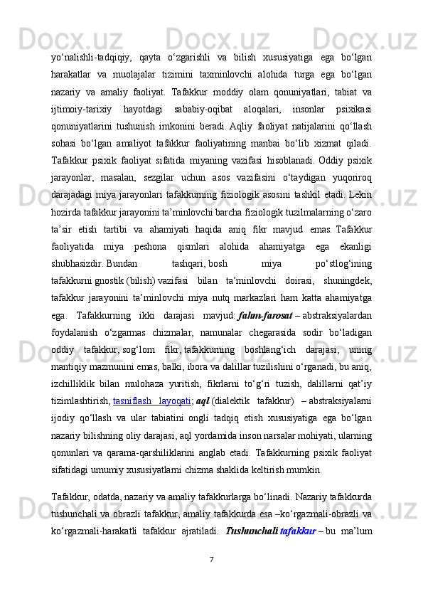 yo‘nalishli-tadqiqiy,   qayta   o‘zgarishli   va   bilish   xususiyatiga   ega   bo‘lgan
harakatlar   va   muolajalar   tizimini   taxminlovchi   alohida   turga   ega   bo‘lgan
nazariy   va   amaliy   faoliyat.   Tafakkur   moddiy   olam   qonuniyatlari,   tabiat   va
ijtimoiy-tarixiy   hayotdagi   sababiy-oqibat   aloqalari,   insonlar   psixikasi
qonuniyatlarini   tushunish   imkonini   beradi.   Aqliy   faoliyat   natijalarini   qo‘llash
sohasi   bo‘lgan   amaliyot   tafakkur   faoliyatining   manbai   bo‘lib   xizmat   qiladi.
Tafakkur   psixik   faoliyat   sifatida   miyaning   vazifasi   hisoblanadi.   Oddiy   psixik
jarayonlar,   masalan,   sezgilar   uchun   asos   vazifasini   o‘taydigan   yuqoriroq
darajadagi   miya  jarayonlari  tafakkurning  fiziologik  asosini  tashkil  etadi.   Lekin
hozirda tafakkur jarayonini ta’minlovchi barcha fiziologik tuzilmalarning o‘zaro
ta’sir   etish   tartibi   va   ahamiyati   haqida   aniq   fikr   mavjud   emas.   Tafakkur
faoliyatida   miya   peshona   qismlari   alohida   ahamiyatga   ega   ekanligi
shubhasizdir.   Bundan   tashqari,   bosh   miya   po‘stlog‘ining
tafakkurni   gnostik   (bilish)   vazifasi   bilan   ta’minlovchi   doirasi,   shuningdek,
tafakkur   jarayonini   ta’minlovchi   miya   nutq   markazlari   ham   katta   ahamiyatga
ega.   Tafakkurning   ikki   darajasi   mavjud:   fahm-farosat   –   abstraksiyalardan
foydalanish   o‘zgarmas   chizmalar,   namunalar   chegarasida   sodir   bo‘ladigan
oddiy   tafakkur,   sog‘lom   fikr,   tafakkurning   boshlang‘ich   darajasi,   uning
mantiqiy mazmunini emas, balki, ibora va dalillar tuzilishini o‘rganadi, bu aniq,
izchilliklik   bilan   mulohaza   yuritish,   fikrlarni   to‘g‘ri   tuzish,   dalillarni   qat’iy
tizimlashtirish,   tasniflash   layoqati ;   aql   (dialektik   tafakkur)   –   abstraksiyalarni
ijodiy   qo‘llash   va   ular   tabiatini   ongli   tadqiq   etish   xususiyatiga   ega   bo‘lgan
nazariy bilishning oliy darajasi, aql yordamida inson narsalar mohiyati, ularning
qonunlari   va   qarama-qarshiliklarini   anglab   etadi.   Tafakkurning   psixik   faoliyat
sifatidagi umumiy xususiyatlarni chizma shaklida keltirish mumkin.
Tafakkur, odatda, nazariy va amaliy tafakkurlarga bo‘linadi.   Nazariy tafakkurda
tushunchali  va obrazli  tafakkur, amaliy tafakkurda esa   –ko‘rgazmali-obrazli  va
ko‘rgazmali-harakatli   tafakkur   ajratiladi.   Tushunchali   tafakkur   –   bu   ma’lum
7 