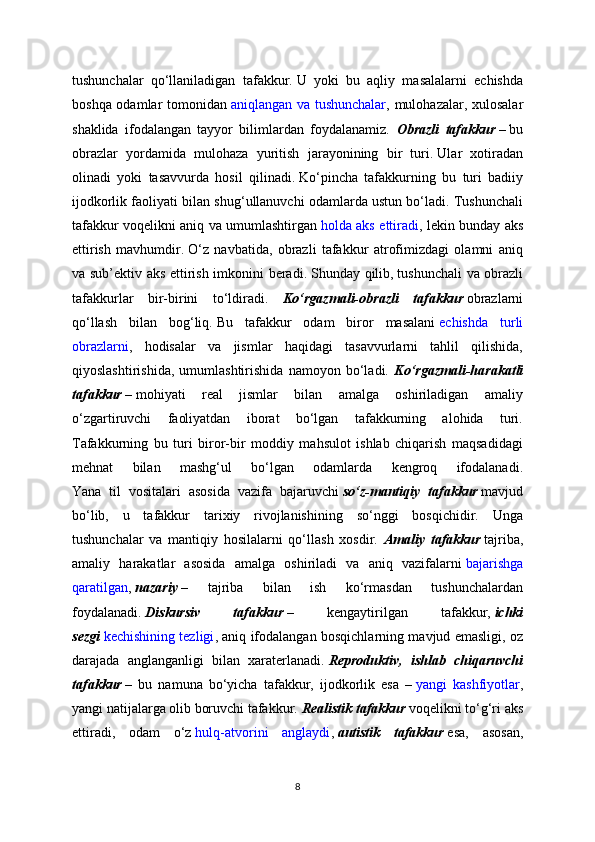 tushunchalar   qo‘llaniladigan   tafakkur.   U   yoki   bu   aqliy   masalalarni   echishda
boshqa odamlar tomonidan   aniqlangan va tushunchalar , mulohazalar, xulosalar
shaklida   ifodalangan   tayyor   bilimlardan   foydalanamiz.   Obrazli   tafakkur   –   bu
obrazlar   yordamida   mulohaza   yuritish   jarayonining   bir   turi.   Ular   xotiradan
olinadi   yoki   tasavvurda   hosil   qilinadi.   Ko‘pincha   tafakkurning   bu   turi   badiiy
ijodkorlik faoliyati bilan shug‘ullanuvchi odamlarda ustun bo‘ladi. Tushunchali
tafakkur voqelikni aniq va umumlashtirgan   holda aks ettiradi , lekin bunday aks
ettirish   mavhumdir.   O‘z   navbatida,   obrazli   tafakkur   atrofimizdagi   olamni   aniq
va sub’ektiv aks ettirish imkonini beradi.   Shunday qilib,   tushunchali va obrazli
tafakkurlar   bir-birini   to‘ldiradi.   Ko‘rgazmali-obrazli   tafakkur   obrazlarni
qo‘llash   bilan   bog‘liq.   Bu   tafakkur   odam   biror   masalani   echishda   turli
obrazlarni ,   hodisalar   va   jismlar   haqidagi   tasavvurlarni   tahlil   qilishida,
qiyoslashtirishida,   umumlashtirishida   namoyon   bo‘ladi.   Ko‘rgazmali-harakatli
tafakkur   –   mohiyati   real   jismlar   bilan   amalga   oshiriladigan   amaliy
o‘zgartiruvchi   faoliyatdan   iborat   bo‘lgan   tafakkurning   alohida   turi.
Tafakkurning   bu   turi   biror-bir   moddiy   mahsulot   ishlab   chiqarish   maqsadidagi
mehnat   bilan   mashg‘ul   bo‘lgan   odamlarda   kengroq   ifodalanadi.
Yana   til   vositalari   asosida   vazifa   bajaruvchi   so‘z-mantiqiy   tafakkur   mavjud
bo‘lib,   u   tafakkur   tarixiy   rivojlanishining   so‘nggi   bosqichidir.   Unga
tushunchalar   va   mantiqiy   hosilalarni   qo‘llash   xosdir.   Amaliy   tafakkur   tajriba,
amaliy   harakatlar   asosida   amalga   oshiriladi   va   aniq   vazifalarni   bajarishga
qaratilgan ,   nazariy   –   tajriba   bilan   ish   ko‘rmasdan   tushunchalardan
foydalanadi.   Diskursiv   tafakkur   –   kengaytirilgan   tafakkur,   ichki
sezgi   kechishining tezligi , aniq ifodalangan bosqichlarning mavjud emasligi, oz
darajada   anglanganligi   bilan   xaraterlanadi.   Reproduktiv,   ishlab   chiqaruvchi
tafakkur   –   bu   namuna   bo‘yicha   tafakkur,   ijodkorlik   esa   –   yangi   kashfiyotlar ,
yangi natijalarga olib boruvchi tafakkur.   Realistik tafakkur   voqelikni to‘g‘ri aks
ettiradi,   odam   o‘z   hulq-atvorini   anglaydi ,   autistik   tafakkur   esa,   asosan,
8 