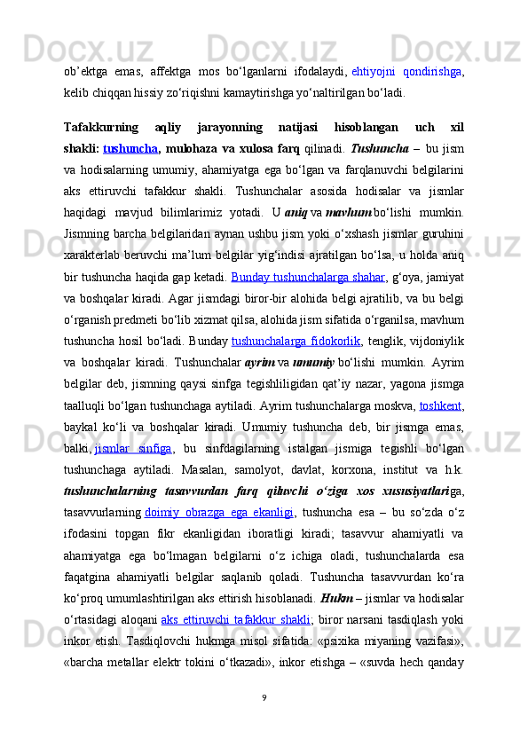 ob’ektga   emas,   affektga   mos   bo‘lganlarni   ifodalaydi,   ehtiyojni   qondirishga ,
kelib chiqqan hissiy zo‘riqishni kamaytirishga yo‘naltirilgan bo‘ladi.
Tafakkurning   aqliy   jarayonning   natijasi   hisoblangan   uch   xil
shakli:   tushuncha ,   mulohaza   va   xulosa   farq   qilinadi.   Tushuncha   –     bu   jism
va   hodisalarning   umumiy,   ahamiyatga   ega   bo‘lgan   va   farqlanuvchi   belgilarini
aks   ettiruvchi   tafakkur   shakli.   Tushunchalar   asosida   hodisalar   va   jismlar
haqidagi   mavjud   bilimlarimiz   yotadi.   U   aniq   va   mavhum   bo‘lishi   mumkin.
Jismning  barcha  belgilaridan  aynan  ushbu  jism  yoki   o‘xshash  jismlar   guruhini
xarakterlab   beruvchi   ma’lum   belgilar   yig‘indisi   ajratilgan   bo‘lsa,   u   holda   aniq
bir tushuncha haqida gap ketadi.   Bunday tushunchalarga shahar , g‘oya, jamiyat
va boshqalar  kiradi. Agar jismdagi biror-bir alohida belgi ajratilib, va bu belgi
o‘rganish predmeti bo‘lib xizmat qilsa, alohida jism sifatida o‘rganilsa, mavhum
tushuncha hosil bo‘ladi. Bunday   tushunchalarga fidokorlik , tenglik, vijdoniylik
va   boshqalar   kiradi.   Tushunchalar   ayrim   va   umumiy   bo‘lishi   mumkin.   Ayrim
belgilar   deb,   jismning   qaysi   sinfga   tegishliligidan   qat’iy   nazar,   yagona   jismga
taalluqli bo‘lgan tushunchaga aytiladi.  Ayrim tushunchalarga moskva,   toshkent ,
baykal   ko‘li   va   boshqalar   kiradi.   Umumiy   tushuncha   deb,   bir   jismga   emas,
balki,   jismlar   sinfiga ,   bu   sinfdagilarning   istalgan   jismiga   tegishli   bo‘lgan
tushunchaga   aytiladi.   Masalan,   samolyot,   davlat,   korxona,   institut   va   h.k.
tushunchalarning   tasavvurdan   farq   qiluvchi   o‘ziga   xos   xususiyatlari ga,
tasavvurlarning   doimiy   obrazga   ega   ekanligi ,   tushuncha   esa   –   bu   so‘zda   o‘z
ifodasini   topgan   fikr   ekanligidan   iboratligi   kiradi;   tasavvur   ahamiyatli   va
ahamiyatga   ega   bo‘lmagan   belgilarni   o‘z   ichiga   oladi,   tushunchalarda   esa
faqatgina   ahamiyatli   belgilar   saqlanib   qoladi.   Tushuncha   tasavvurdan   ko‘ra
ko‘proq umumlashtirilgan aks ettirish hisoblanadi.  Hukm   – jismlar va hodisalar
o‘rtasidagi   aloqani   aks   ettiruvchi   tafakkur   shakli ;   biror   narsani   tasdiqlash   yoki
inkor   etish.   Tasdiqlovchi   hukmga   misol   sifatida:   «psixika   miyaning   vazifasi»,
«barcha   metallar   elektr   tokini   o‘tkazadi»,   inkor   etishga   –   «suvda   hech   qanday
9