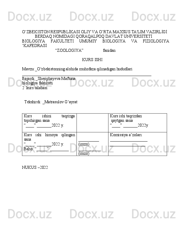 O’ZBEKISTON RESPUBLİKASI OLIY VA O’RTA MAXSUS TA'LIM VAZIRLİGİ
            BERDAQ NOMIDAGI QORAQALPOQ DAVLAT UNİVERSİTETİ 
BIOLOGIYA   FAKULTETI   UMUMIY   BIOLOGIYA   VA   FIZIOLOGIYA
ʼ KAFEDRAS I
                               “ZOOLOGIYA”                  fanidan
                                                        KURS ISHI
Mavzu : _ O zbekistonning alohida muhofaza qilinadigan hududlariʻ
______________________________________________________________
Bajardi:_ Sheripbayeva Maftuna  
biologiya fakulteti
2   kurs talabasi       
                                       
  Tekshirdi: _ Matrasulov G ayrat	
ʻ
Kurs   ishini   taqrizga
topshirgan sana
“____” _______2022 y. Kurs ishi taqrizdan 
 qaytgan sana
“____” _______2022y
Kurs   ishi   himoya   qilingan
sana
“____” _______2022 y.
Baho  “_____” _________ __________
(imzo)
___________
(imzo) Komissiya a’zoları:
__________________
_________________
NUKUS –2022 