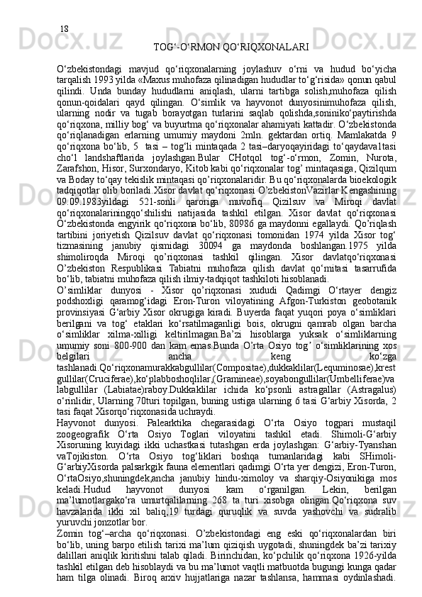 18
                                      TOG‘-O‘RMON QO‘RIQXONALARI
O‘zbekistondagi   mavjud   qo‘riqxonalarning   joylashuv   o‘rni   va   hudud   bo‘yicha
tarqalish 1993 yilda «Maxus muhofaza qilinadigan hududlar to‘g‘risida» qonun qabul
qilindi.   Unda   bunday   hududlarni   aniqlash,   ularni   tartibga   solish,muhofaza   qilish
qonun-qoidalari   qayd   qilingan.   O‘simlik   va   hayvonot   dunyosinimuhofaza   qilish,
ularning   nodir   va   tugab   borayotgan   turlarini   saqlab   qolishda,soniniko‘paytirishda
qo‘riqxona, milliy bog‘ va buyurtma qo‘riqxonalar ahamiyati kattadir. O‘zbekistonda
qo‘riqlanadigan   erlarning   umumiy   maydoni   2mln.   gektardan   ortiq.   Mamlakatda   9
qo‘riqxona  bo‘lib,  5    tasi   –  tog‘li  mintaqada  2  tasi–daryoqayiridagi   to‘qaydava1tasi
cho‘l   landshaftlarida   joylashgan.Bular   CHotqol   tog‘-o‘rmon,   Zomin,   Nurota,
Zarafshon, Hisor, Surxondaryo, Kitob kabi qo‘riqxonalar tog’ mintaqasiga, Qizilqum
va Boday to‘qay tekislik mintaqasi qo’riqxonalaridir. Bu qo‘riqxonalarda bioekologik
tadqiqotlar olib boriladi.Xisor davlat qo‘riqxonasi O’zbekistonVazirlar Kengashining
09.09.1983yildagi   521-sonli   qaroriga   muvofiq   Qizilsuv   va   Miroqi   davlat
qo‘riqxonalariningqo‘shilishi   natijasida   tashkil   etilgan.   Xisor   davlat   qo‘riqxonasi
O‘zbekistonda engyirik qo‘riqxona bo‘lib, 80986 ga maydonni egallaydi. Qo’riqlash
tartibini   joriyetish   Qizilsuv   davlat   qo‘riqxonasi   tomonidan   1974   yilda   Xisor   tog‘
tizmasining   janubiy   qismidagi   30094   ga   maydonda   boshlangan.1975   yilda
shimoliroqda   Miroqi   qo’riqxonasi   tashkil   qilingan.   Xisor   davlatqo‘riqxonasi
O’zbekiston   Respublikasi   Tabiatni   muhofaza   qilish   davlat   qo‘mitasi   tasarrufida
bo‘lib, tabiatni muhofaza qilish ilmiy-tadqiqot tashkiloti hisoblanadi.
O’simliklar   dunyosi   -   Xisor   qo’riqxonasi   xududi   Qadimgi   O‘rtayer   dengiz
podshoxligi   qaramog‘idagi   Eron-Turon   viloyatining   Afgon-Turkiston   geobotanik
provinsiyasi   G‘arbiy  Xisor   okrugiga   kiradi.   Buyerda   faqat   yuqori   poya   o‘simliklari
berilgani   va   tog‘   etaklari   ko‘rsatilmaganligi   bois,   okrugni   qamrab   olgan   barcha
o‘simliklar   xilma-xilligi   keltirilmagan.Ba’zi   hisoblarga   yuksak   o‘simliklarning
umumiy   soni   800-900   dan   kam   emas.Bunda   O’rta   Osiyo   tog  ʼ o‘simliklarining   xos
belgilari   ancha   keng   ko‘zga
tashlanadi.Qo‘riqxonamurakkabgullilar(Compositae),dukkaklilar(Lequminosae),krest
gullilar(Cruciferae),ko‘plabboshoqlilar,(Gramineae),soyabongullilar(Umbelliferae)va
labgullilar   (Labiatae)raboy.Dukkaklilar   ichida   ko‘psonli   astragallar   (Astragalus)
o‘rinlidir, Ularning 70turi topilgan, buning ustiga ularning 6 tasi G‘arbiy Xisorda, 2
tasi faqat Xisorqo‘riqxonasida uchraydi.
Hayvonot   dunyosi.   Palearktika   chegarasidagi   O‘rta   Osiyo   togpari   mustaqil
zoogeografik   O‘rta   Osiyo   Toglari   viloyatini   tashkil   etadi.   Shimoli-G‘arbiy
Xisoruning   kuyidagi   ikki   uchastkasi   tutashgan   erda   joylashgan:   G‘arbiy-Tyanshan
vaTojikiston.   O‘rta   Osiyo   tog‘liklari   boshqa   tumanlaridagi   kabi   SHimoli-
G‘arbiyXisorda palsarkgik fauna elementlari qadimgi O‘rta yer dengizi, Eron-Turon,
O‘rtaOsiyo,shuningdek,ancha   janubiy   hindu-ximoloy   va   sharqiy-Osiyonikiga   mos
keladi.Hudud   hayvonot   dunyosi   kam   o‘rganilgan.   Lekin,   berilgan
ma’lumotlargako‘ra   umurtqalilarning   268   ta   turi   xisobga   olingan.Qo‘riqxona   suv
havzalarida   ikki   xil   baliq,19   turdagi   quruqlik   va   suvda   yashovchi   va   sudralib
yuruvchi jonzotlar  bor.
Zomin   tog‘–archa   qo‘riqxonasi.   O’zbekistondagi   eng   eski   qo‘riqxonalardan   biri
bo‘lib, uning barpo etilish tarixi ma’lum qiziqish uygotadi, shuningdek ba’zi tarixiy
dalillari aniqlik kiritishni talab qiladi. Birinchidan, ko‘pchilik qo‘riqxona 1926 -y ild a
tashkil etilgan deb hisoblaydi va bu ma’lumot vaqtli matbuotda bugungi kunga qadar
ham   tilga   olinadi.   Biroq   arxiv   hujjatlariga   nazar   tashlansa,   hammasi   oydinlashadi. 