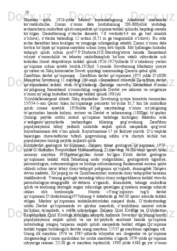 18
Shunday   q ilib,   1926 - yilda   Maorif   komissarligining   Akademik   markazida
ko‘rsatilishicha,   Zomin   o‘rmon   dala   hoshshsining   200-800yillik   yoshdagi
archazorlarni muhofaza qilish maqsadida qo’riqxona tashkil qilinishi haqidagi masala
ko‘rilgan.   Daraxtlarning   o‘rtacha   diametri   7-8   vershok(4,4   sm   ga   tent   uzunlik
o‘lchovi),   o‘rtacha   balandligi   12   arshin   (0,71   m   ga   tenguzunlik   o‘lchovi).   Bu   erda
archa  daraxtlari  kam   kesilgan  va  yonginga  uchraganligi   sababli   Zomin  o‘rmon  dala
hovlisi bo‘lajak qo‘riqxona maydoni uchun loyiq deb topildi. Mo‘ljallangan hududni
tadqiqot   qilish   uchun   prof.V.P.Drobova,N.E.Starobog‘atova   hamda   Samarkand
viloyat   o‘rmonchilik   va   tabiatni   muhofazaqilish   bo‘limi   vakili   ishtirokida   uch
kishidan   iborat   ekspeditsiya   tashkil   qilindi.1926-1927yillarda   G‘o‘ralashsoy   yer lari
qo‘riqxona   uchun   ajratib   berildi,1928yi l   5 - iyunda   Sovetlarning   Markaziy   ijroiya
qo‘mitasi va Xalq komissarlar Sovet i  quyidagi mazmundagi Qarorni qabul qildi:
Zarafshon   davlat   qo‘riqxonasi   -   Zarafshon   davlat   qo‘riqxonasi   1975   yilda   O‘zSSR
Ministrlar Sovetining 11 maydagi 264-sonli «Samarkand oblastida Za-rafshon davlat
qo‘riqxonasini   tashkil   etish   to‘g‘risida»gi   Qaroriga   muvofiq   Samarkand   o‘rmon
xo‘jaligining   Samarkand   o‘rmonchiligi   negizida   Davlat   yer   zahirasi   va   irrigatsiya
o‘rmon xo‘jaligi hududlari hisobiga tashkil qilindi.1981yil
31iyuldaSamar q and   oblasti   Xalq   deputatlari   Sovetining   ijroiya   komiteta   tomonidan
15/554-5-son   Qarori   bilan   ho‘riqxonaga   perimetri   bo‘yicha   81,7   km   lik   muhofaza
qilish   zonasi   ajratildi.   1958yilda   635ga   maydondagi   o‘rmon   x o jʻ aligining
to‘qayzorlari   hamda   kolxoz,   sovxoz   va   Davlat   er   zahirasining   (1800ga)   to‘qaylari
(hozirgi   paytda   ushbu   xudud   qo‘riqxona   tarkibiga   kiritilgan)   fakatshu   erda
o‘sadiganto‘qayzorlarda   yashaydigan   tillarang   qirg‘ovulning   Zarafshon
populyasiyasini   tabiiy   yashash   muhitida   saqlab   qolish   maqsadida   qirg‘ovul
buyurtmaxonasi deb e’lon qilindi. Buyurtmaxona 17 yil faoliyat yuritdi.   O z
ʻ   vaqtida
bajarilgan   chora-tadbirlar   tufayli   qirgovulning   ushbu   o‘ta   chiroyli   kichik   turi
populyasiyasi hozirgi paytda saqlanib qoldi.
Kitobdavlat   geologiya   ko‘ri qx onasi.   Xalqaro   tabiat   geologiya   qo‘riqxonasi   1979 -
yilda   O	
ʻ zbekistan   Respublikasi   Hukumatining   22 - martdagi   №206-sonli   q arori  bilan
umumiy   maydoni   3938gektar(ga)dan   iborat   bo‘lgan   Kitob   davlat   geologiya
q o‘ri q honasi   tashkil   etildi.Tabiatning   nodir   yodgorliklari,   geologostra b   tigrafiya,
paleontologiya, sedimentologiya va bosh q a intizomlarning fundamental asosini  q ayta
ishlash   uchun  zarur  tabiiy  ilmiy-tadqiqot   poligonini   qo‘riqlash,   shuningdek  Xalqaro
devon maktabi, Xo‘ja q urg‘on va Zinzilbansoylari xusu si d a  ilmiy tadqiqotlar bazasini
shakllantirish.  Ye rning geologik tarixidagi tabiiy-ilmiy yodgorliklarini tashkil etuvchi
paleoshologiya-stragigrafik   ob’ektlarni   o‘rganish,   shunishdek,   tabiaga   muhofaza
qilish  va aholining ekologik ongini  oshirishga  qaratilgan g‘oyalarni   a malga oshirish
ishlari   olib   borilmoqda.     Nurota   «Yong‘oqlisoy»   tog‘li   davlat
qo‘riqxonasi.O‘zbekistoning1975yilning 4 dekabrida gi №530 qarori asosida tashkil
etilgan.   Mazkur   qo‘riqxonani   tashkillashtirshdan   maqsad   shuki,   O’zbekistondagi
ushbu   Davlat   qo‘riqxonasida   ov   qilishni   manetish,   o‘simliklarni   nazorat   ostida
bo‘lishini   ta’minlash,   u   ye rda   uchraydigan   Xalqaro   Qizil   Kitobga   va   O’zbekiston
Respubpikasi   Qizil   Kitobiga   kiritilgan   kamyob   endemik   Seversov   qo‘yining   noyob
populyasiyasini   saqlab   qolish   va   uni   ko‘paytirsh   saniborat   hamda   qo‘riqxona
xutsutsidagi   yongoq   turparini   saqlab   q oli sh   maqsadida   tashkil   etilgan.Qo‘riqxona
tashkil topgan boshlangich davrda uning maydoni 22537 ga maydonni egallagan edi.
Uning   ilk   maydoni   1976   va   1987 - yillarda   viloyatlar   aro   chegaralar   va   qo‘riqxona
chegarasidagi o‘rmon qurilishlari bir necha marotaba o‘zgardi.1979 - yilda qo’riqxona
ixtiyoriga  rasman  22138  ga  er   maydoni   topshirildi.   1990  yilda   4386  ga   yer   o‘rmon