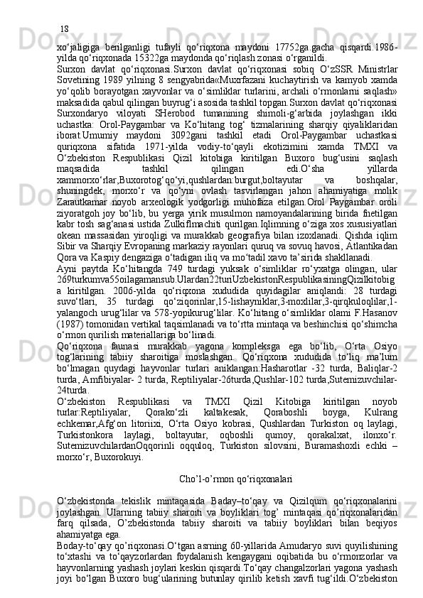 18
xo‘jaligiga   berilganligi   tufayli   qo‘riqxona   maydoni   17752ga.gacha   qisqardi.1986 -
yilda qo‘riqxonada 15322ga maydonda qo‘riqlash zonasi o‘r gan ildi.
Surxon   davlat   q o‘riqxonasi.Surxon   davlat   q o‘riqxonasi   sobiq   O‘zSSR   Ministrlar
Sovetining   1989   yilning  8  sengyabrida«Muxrfazani   kuchaytirish   va  kamyob   xamda
yo‘qolib borayotgan  xayvonlar va o‘simliklar  turlarini, archali  o‘rmonlarni  sa q lash»
maksadida qabul qilingan buyrug‘i asosida tashkil topgan.Surxon davlat qo‘riqxonasi
Surxondaryo   viloyati   SHerobod   tumanining   shimoli-g‘arbida   joylashgan   ikki
uchastka :   Orol-Paygambar   va   Ko‘hitang   tog‘   tizmalarining   sharqiy   qiyaliklaridan
iborat.Umumiy   maydoni   3092gani   tashkil   etadi   Orol-Paygambar   uchastkasi
quriqxona   sifatida   1971 - yilda   vodiy-to‘qayli   ekotizimini   xamda   TMXI   va
O‘zbekiston   Respublikasi   Qizil   kitobiga   kiritilgan   Buxoro   bug‘usini   saqlash
maqsadida   tashkil   qilingan   edi.O‘sha   yillarda
xammorxo‘rlar,Buxorotog‘qo‘yi,qushlardan:burgut,boltayutar   va   boshqalar,
shuningdek,   morxo‘r   va   qo‘yni   ovlash   tasvirlangan   jahon   ahamiyatiga   molik
Zarautkamar   noyob   arxeologik   yodgorligi   muhofaza   etilgan.Orol   Paygambar   oroli
ziyoratgoh  joy  bo‘lib,  bu   y erga  yirik  musulmon  namoyandalarining  birida  fnetilgan
kabr tosh sag‘anasi ustida Zulkiflmachiti   q urilgan.Iqlimning o‘ziga xos xususiyatlari
okean   massasidan   yiroqligi  va   murakkab   geo grafiya  bilan   izoxlanadi.   Qishda   iqlim
Sibir va Sharqiy Evropaning markaziy rayonlari quruq va sovuq havosi, Atlantikadan
Qora va Kaspiy dengaziga o‘tadigan iliq va m oʻ tadil xavo ta’sirida shakllanadi.
Ayni   paytda   Ko‘hitangda   749   turdagi   yuksak   o‘simliklar   ro‘yxatga   olingan,   ular
269turkumva55oilagamansub.Ulardan22turiUzbekistonRespublikasiningQizilkitobig
a   kiritilgan.   2006 - yilda   q o‘riqxona   xududida   quyidagilar   aniqlandi:   28   turdagi
suvo‘tlari,   35   turdagi   qo‘ziqorinlar,15-lishayniklar,3-moxlilar,3-qirqkuloqlilar,1-
yalangoch  urug‘lilar  va 578-yopikurug‘lilar.  Ko‘hitang o‘simliklar  olami  F.Hasanov
(1987) tomonidan vertikal taqsimlanadi va to‘rtta mintaqa va beshinchisi qo‘shimcha
o‘rmon qurilish materiallariga bo‘linadi.
Qo‘riqxona   faunasi   murakkab   yagona   kompleksga   ega   bo‘lib,   O‘rta   Osiyo
tog‘larining   tabiiy   sharoitiga   moslashgan.   Qo‘riqxona   xududida   to‘liq   ma’lum
bo‘lmagan   quydagi   h ayvonlar   turlari   aniklangan:Hasharotlar   -32   turda,   Baliqlar-2
turda, Amfibiyalar- 2 turda, Reptiliyalar-26turda,Qushlar-102 turda,Sutemizuvchilar-
24turda.
O‘zbekiston   Respublikasi   va   TMXI   Qizil   Kitobiga   kiritilgan   noyob
turlar:Reptiliyalar,   Qorako‘zli   kaltakesak,   Qoraboshli   boyga,   Kulrang
echkemar,Afg‘on   litoriixi,   O‘rta   Osiyo   kobrasi,   Qushlardan   Turkiston   oq   laylagi,
Turkistonkora   laylagi,   boltayutar,   oqboshli   qumoy,   qorakalxat,   ilonxo‘r.
SutemizuvchilardanOqqorinli   oqquloq,   Turkiston   silovsini,   Buramashoxli   echki   –
morxo‘r, Buxorokuyi.
                                             
                                                Cho’l-o’rmon qo‘riqxonalari
O‘zbekistonda   tekislik   mintaqasida   Baday–to‘qay   va   Qizilqum   qo‘riqxonalarini
joylashgan.   Ularning   tabiiy   sharoiti   va   boyliklari   tog’   mintaqasi   qo’riqxonalaridan
farq   qilsada,   O’zbekistonda   tabiiy   sharoiti   va   tabiiy   boyliklari   bilan   beqiyos
ahamiyatga ega.
Boday-to‘qay qo’riqxonasi.O‘tgan asrning 60-yillarida Amudaryo suvi quyilishining
to‘xtashi   va   to‘qayzorlardan   foydalanish   kengaygani   oqibatida   bu   o‘rmonzorlar   va
hayvonlarning yashash joylari keskin qisqardi.To‘qay changalzorlari yagona yashash
joyi   bo‘lgan  Buxoro  bug‘ularining  butunlay   qirilib  ketish   xavfi  tug‘ildi.O‘zbekiston 