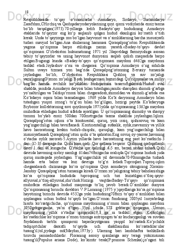 18
Respublikasida   to‘qay   o‘rmonzorlar   Amudaryo,   Sirdaryo,   Surxondaryo
Zarafshon,CHirchiq va Qashqadaryodaryolarining quyi qismi vodiylarida ensiz tasma
bo‘lib   tarqalgan(1973).70-yillarga   kelib   Badayto‘qay   hududining   Amudaryo
etaklarida   to‘qayzor   eng   ko‘p   saqlanib   qolgan   hudud   ekanligini   ko‘rsatib   o‘tish
kerak. Unda to‘qayzorga xos bo‘lgan hayvonot va o‘simliklarning barcha xususiyatli
turlari   mavjud   bo‘lgan.Ana   shularning   hammasi   Qoraqalpog‘iston   Respublikasida
yagona   qo‘riqxona   barpo   etilishiga   zamin   yaratdi.«Baday-to‘qay»   davla t
qo‘riqxonasi   O‘zbekiston   hukumatining   1971   yil   26apreldagi   farmoyishiga   asosan
tabiiy   to‘qayzorlar   va   uning   hayvonot   dunyosini   saqlab   qolish   maqsadida   barpo
etilgan.Bugungi   kunda   «Baday-to‘qay»   qo‘riqxonasi   maydoni   6462ga   maydonni
tashkil   etadi.Joylashuv   o‘rni   va   chegarasi.   Qo‘riqxona   Amudaryo   o‘ng   sohilida
Sulton   uvays   tizmasi   yon   bag‘rida   Qoraqalpog‘istonning   Beruniy   tumanida
joylashgan   bo‘lib,   O‘zbekiston   Respublikasi   Qishloq   va   suv   xo‘jaligi
vazirliginingO‘rmon xo‘jaligi Bosh boshqarmasi huzuridagi Qo‘riq x onalar va milliy
bog‘lar   hamda   ovchilik   xo‘jaliklari   boshqarmasi   tasarrufigakiradi.Hudud   oval
shakld a , janubda Amudaryo daryosi bilan tutashgan,janubi-shar q dan shimoli-g‘arbga
yo‘naltirilgan va Taldiqo‘rmoni bilan chegaradosh,shimoldan va shimoli-g‘arbda esa
Ko‘kdaryo   oqimi   bilan   tasmalangan.   1969   yilda   Ko‘k   daryoning   Amudaryo   bilan
tutashgan   yuqori   irmog‘i   to‘g‘on   bilan   bo‘g‘ilgan,   hozirgi   paytda   Ko‘kdaryoga
Biybozor kollektorining suvi quyilmoqda.1971yilda qo‘riqxonaning 1362ga maydoni
muhofaza etiladigan hudud sifatida ajratilgan. U qo‘riqxonaning shimoliy va sharqiy
tomoni   bo‘ylab   ensiz   500dan   700metrgacha   tasma   shaklida   joylashgan.Iqlimi.
Qoraqalpog‘iston   iqlimi   o‘ta   kontinental,   quruq,   yozi   issiq,   qishisovuq   va   kam
yog‘ingarchiligi bilan tavsiflanadi. Kontinentalligi sutkalik, oylik,mavsumiy va yillik
havo   haroratining   keskin   tushib-chiqishi,   quruqligi,   kam   yog‘ingarchiligi   bilan
xususiyatlanadi.Qoraqalpog‘iston qishi o‘ta qahraton.Eng sovuq oy-yanvar,havoning
o‘rtacha   oylik   xarorati-5.Ayrim   yillarda   havo   haroratining   eng   past   ko‘rsatkichi-3
dan -32-35 darajagacha. Qishi kam qorli. Qor qatlami beqaror. Qishning qor b qatlamli
davri   1   dan   44   kungacha.   O‘rtacha   qor   qalinligi   4-5   sm,   bazan   undan   oshadi.Qish
davrida havoning nisbiy namligi 61dan74foizgacha oraliqda.Qo‘riqxona hududi juda
quruq   mintaqada   joylashgan.   Y o g‘ingarchilik   yil   davomida70-90mmgacha   tushadi
hamda   erta   bahor   va   kuz   davriga   to‘g‘ri   keladi.Tuproqlari.Tuproq-iqlim
chegaralanish   chizmasiga   ko‘ra   qo‘riqxona   Quyi   amudaryo   okrugining   Xorazm-
Janubiy Qoraqalpog‘iston tumaniga kiradi.O‘rmon xo‘jaligining tabiiy baholanishiga
ko‘ra   qo‘riqxona   hududida   tuproqning   uch   turi   kuzatilgan:o‘tloq-qayir-
allyuvial,o‘tloq-allyuvial,sho‘rhok.Hozirgi   vaqtda«Baday-To‘qay»   qo‘riqxonasi
muhofaza   etiladigan   hudud   maqomiga   to‘liq   javob   beradi.O‘simliklar   dunyosi
Qo‘riqxonaning birinchi direktori V.P.Limning (1975 y.)qaydlariga ko‘ra,qo‘riqxona
hayotining   birinchi   davrida   4532ga   yoki   hududning70foiz i   to‘qay   o‘simliklari   bilan
qoplangan i   uchun   butkul   to‘qayli   bo‘lgan.O‘rmon   fondining   2005yil   1noyabrdagi
hisobi   ko‘rsa t gi c hicha,   qo‘riqxona   maydonining   o‘rmon   bilan   qoplangan   maydoni
3950gekgargacha,   ya’ni   o‘tgan   35yil   ichida   578   gektarga   qisqargan.   Urmon
maydonining   yillik   o‘rtacha   qisqarishi19,3   ga   ni   tashkil   etgan.   Keltirilgan
ko‘rsatkichlar ko‘riqxona o‘rmon tizimiga antropogen ta’sir kuchayganligi va suvdan
foydalanish   tartibi   qoniqarsiz   bajarilayotganini   yaqqol   ko‘rsatadi.Ko‘pchilik
tadqiqotchilar   daraxtli   to‘qayda   uch   shakllanishni   ko‘rsatadilar:ular
turang‘il,tol,jiydaga   oid(Maylun,1973y.).   Ularning   bari   landshaftni   tashkillash
tiruvchi   jamoadoshlardir.   Floraning   asosiy   qismlariga   ariy   teragi   yokixususan
turang‘il(Populus   ariana   Dode),   ko‘kimtir   terak(P.prunosa   Schenka),jo‘ngari   toli 