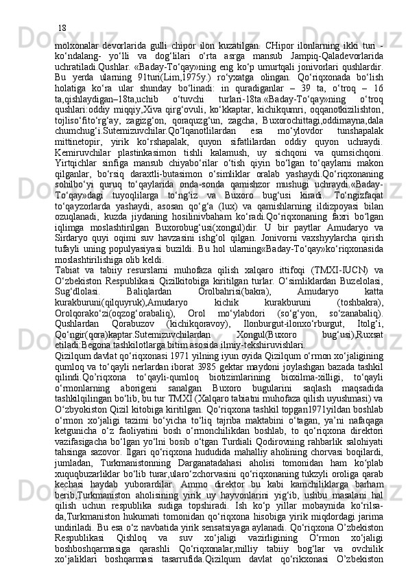 18
molxonalar   devorlarida   gulli   chipor   ilon   kuzatilgan.   CHipor   ilonlarning   ikki   turi   -
ko‘ndalang-   yo‘lli   va   dog‘lilari   o‘rta   asrga   mansub   Jampiq-Qaladevorlarida
uchratiladi.Qushlar.   «Baday-To‘qay»ning   eng   ko‘p  umurtqali   jonivorlari   qushlardir.
Bu   y erda   ularning   91turi(Lim,1975y.)   ro‘yxatga   olingan.   Qo‘riqxonada   bo‘lish
holatiga   ko‘ra   ular   shunday   bo‘linadi:   in   quradiganlar   –   39   ta,   o‘troq   –   16
ta,qishlaydigan–18ta,uchib   o‘tuvchi   turlari-18ta.«Baday-To‘qay»ning   o‘troq
qushlari:oddiy   miqqiy,Xiva   qirg‘ovuli,   ko‘kkaptar,   kichikqumri,   oqqanotkizilishton ,
tojliso‘fito‘rg‘ay ,   zagizg‘on,   qoraquzg‘un,   zagcha,   Buxorochittagi,oddimayna,dala
chumchug‘i.Sutemizuvchilar.Qo‘lqanotlilardan   esa   mo‘ylovdor   tunshapalak
mittinetopir,   yirik   ko‘rshapalak,   quyon   sifatlilardan   oddiy   quyon   uchraydi.
Kemiruvchilar   plastinkasimon   tishli   kalamush,   uy   sichqoni   va   qumsichqon i.
Yirtqichlar   sinfiga   mansub   chiyabo‘rilar   o‘tish   qiyin   bo‘lgan   to‘qaylarni   makon
qilganlar,   bo‘rsiq   daraxtli-butasimon   o‘simliklar   oralab   yashaydi.Qo‘riqxonaning
sohilbo‘yi   quruq   to‘qaylarida   onda-sonda   qamishzor   mushugi   uchraydi.«Baday-
To‘qay»dagi   tuyoqlilarga   to‘ng‘iz   va   Buxoro   bug‘usi   kiradi.   To‘ngizfaqat
to‘qayzorlarda   yashaydi,   asosan   qo‘g‘a   (lux)   va   qamishlarning   ildizpoyasi   bilan
ozuqlanadi,   kuzda   jiydaning   hosilini v baham   ko‘radi.Qo‘riqxonaning   faxri   b o lganʻ
iqlimga   moslashtirilgan   Buxorobug‘usi(xongul)dir.   U   bir   paytlar   Amudaryo   va
Sirdaryo   quyi   oqimi   suv   havzasini   ishg‘ol   qilgan.   Jonivorni   vaxshyylarcha   qirish
tufayli   uning   populyasiyasi   buzildi.   Bu   hol   ularning«Baday-To‘qay»ko‘riqxonasida
moslashtirilishiga olib keldi.
Tabiat   va   tabiiy   resurslarni   muhofaza   qilish   xalqaro   ittifoqi   (TMXI-IUCN)   va
O‘zbekiston   Respublikasi   Qizilkitobiga   kiritilgan   turlar.   O‘simliklardan   Buzelolasi,
Sug‘dlolasi.   Baliqlardan   Orolbahrisi(bakra),   Amudaryo   katta
kurakburuni(qilquyruk),Amudary o   kichik   kurakburuni   (toshbakra),
Orolqorako‘zi(oqzog‘orabaliq),   Orol   mo‘ylabdori   (so‘g‘yon,   so‘zanabaliq).
Qushlardan   Qorabuzov   (kichikqoravoy),   Ilonburgut-ilonxo‘rburgut,   Itolg‘i,
Qo‘ngir(qora)kaptar.Sutemizuvchilardan   Xongul(Buxoro   bug‘usi),Ruxsat
etiladi:Begona tashkilotlarga bitim asosida ilmiy-tekshiruvishlari.
Qizilqum davlat qo‘riqxonasi 1971 yilning iyun oyida Qizilqum o‘rmon xo‘jaligining
qumloq va to‘qayli nerlardan iborat 3985 gektar maydoni joylashgan bazada tashkil
qilindi.Qo’riqxona   to‘qayli-qumloq   biotizimlarining   bioxilma-xilligi,   to‘qayli
o‘rmonlarning   aborigeni   sanalgan   Buxoro   bugularini   saqlash   maqsadida
tashkilqilingan bo‘lib, bu tur TMXI (Xalqaro tabiatni muhofaza qilish uyushmasi) va
O	
ʻ zbyokiston Qizil kitobiga kiritilgan. Qo‘riqxona tashkil topgan1971yildan boshlab
o‘rmon   xo‘jaligi   tazimi   bo‘yicha   to‘li q   tajriba   maktabini   o‘tagan,   ya’ni   nafaqaga
ketgunicha   o‘z   faoliyatini   bosh   o‘rmonchilikdan   boshlab,   to   qo‘riqxona   direktori
vazifasigacha   bo‘lgan  yo‘lni   bosib   o‘tgan   Turdiali   Qodirovning  rahbarlik   salohiyati
tahsinga  sazovor.  Ilgari  qo‘ri qx ona  hududida  mahalliy  aholining  chorvasi   boqilardi,
jumladan,   Turkmanistonning   Darganatadahasi   aholisi   tomonidan   ham   k o	
ʻ plab
xuquqbuzarliklar  bo‘lib turar,ularo‘zchorvasini  qo‘riqxonaning tukzyli oroliga qarab
kechasi   haydab   yuborardilar.   Ammo   direktor   bu   kabi   kamchil ik larga   barham
berib,Turkmaniston   aholisining   yirik   uy   hayvonlarini   yig‘ib,   ushbu   masalani   hal
qilish   uchun   respublika   sudiga   topshiradi.   Ish   ko‘p   yillar   mobaynida   ko‘rilsa-
da,Turkmaniston   hukuma t i   tomonidan   qo‘riqxona   hisobiga   yirik  miqdordagi   jarima
undiriladi. Bu esa o‘z navbatida yirik sensatsiyaga aylanadi. Qo‘ri q xona O’zbekiston
Respublikasi   Qishloq   va   suv   xo‘jaligi   vazirligining   O‘rmon   xo‘jaligi
boshboshqarmasiga   qarashli   Qo‘riqxonalar,milliy   tabiiy   bog‘lar   va   ovchilik
xo‘jaliklari   boshqarmasi   tasarrufida.Qizilqum   davlat   qo‘rikxonasi   O’zbekiston