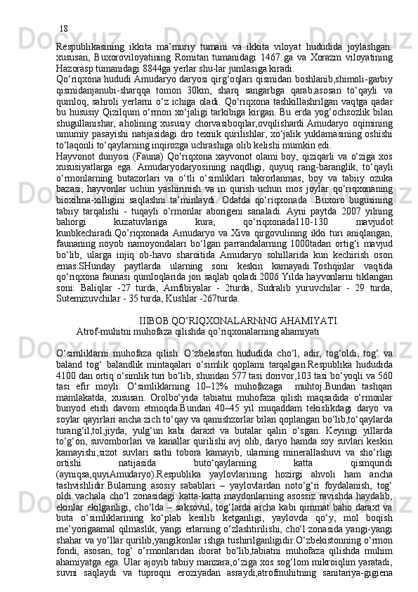 18
Respublikasining   ikkita   ma’muriy   tumani   va   ikkita   viloyat   hududida   joylashgan:
xususan,   Buxoroviloyatining   Romitan   tuman i dagi   1467   ga   va   Xorazm   viloyatining
Hazorasp tumanidagi 8844ga  y erlar shu-lar jumlasiga kiradi.
Qo‘ri q xona hududi Amudaryo daryosi qirg‘o ql ari qismidan boshlanib,shimoli-garbiy
qismidanjanubi-sharqqa   tomon   30km,   sharq   sangarbga   qarab,asosan   to‘qayli   va
qumloq,  sahroli   y erlarni o‘z  ichiga  oladi.  Qo‘riqxona  tashkillashrilgan vaq t ga  qadar
bu husu siy   Qizilqum o‘rmon xo‘jaligi tarkibiga kirgan. Bu erda yog‘ochsozlik bilan
shugullanishar,   aholining   xususiy   chorvasiboqilar,ovqilishardi.Amudaryo   oqimining
umumiy pasayishi natijasidagi dro texnik qurilishlar, xo‘jalik yuklamasining oshishi
to‘laqonli to‘qaylarning inqirozga uchrashiga olib kelishi mumkin edi.
Hayvonot   dunyosi   (Fauna)  Qo‘riqxona  xayvonot   olami  boy,   qiziqarli  va  o‘ziga  xos
xususiyatlarga   ega.   Amudaryodaryosining   naqdligi,   quyuq   rang - barang l ik,   to‘qayli
o‘rmonlarning   butazorlari   va   o‘tli   o‘simliklari   ta krorlanmas,   boy   va   tabiiy   ozuka
bazasi,   hayvonlar   uchun   yashirinish   va   in   q urish   uchun   mos   joylar   qo‘riqxonaning
bioxilma-xilligini   saqlashni   ta’minlaydi.   Odatda   qo‘riqxonada     Buxoro   bugusining
tabiiy   tarqalishi   -   tu q ayli   o‘rmonlar   aborigeni   sana l adi.   Ayni   paytda   2007   yilning
bahorgi   kuzatuvlariga   kura,   qo‘riqxonada110-130   mavjud ot
kun b kechiradi.Qo’riqxonada   Amudaryo   va   Xiva   qirgovulining   ikki   turi   aniqlangan,
faunaning   noyob   namoyondalari   bo‘lgan   parrandalarning   1000tadan   or ti g‘i   mavjud
bo‘lib,   ularga   injiq   ob-havo   sharoitida   Amudaryo   sohillarida   kun   kechirish   oson
emas.SHunday   paytlarda   ularning   soni   keskin   kamayadi.Toshqinlar   vaq t ida
qo‘riqxona faunasi   q umloq l arida jon saqlab qoladi.2006 Yilda hayvonlarni tiklangan
soni:   Baliqlar   -27   turda,   Amfibiyalar   -   2turda,   Sudralib   yuruvchilar   -   29   turda,
Sutemizuvchilar - 35 turda, Kushlar -267turda.
                                 IIIBOB.QO’RIQXONALARNiNG AHAMIYATI.
        Atrof-muhitni muhofaza qilishda qo’riqxonalarning ahamiyati
O‘simliklarni   muhofaza   qilish.   O‘zbekiston   hududida   cho‘l,   adir,   tog‘oldi,   tog‘   va
baland   tog‘   balandlik   mintaqalari   o‘simlik   qoplami   tarqalgan.Respublika   hududida
4100 dan ortiq o‘simlik turi bo‘lib, shundan 577 tasi dorivor,103 tasi bo‘yoqli va 560
tasi   efir   moyli.   O‘simliklarning   10–12%   muhofazaga     muhtoj . Bundan   tashqari
mamlakatda,   xususan.   Orolbo‘yida   tabiatni   muhofaza   qilish   maqsadida   o‘rmonlar
bunyod   etish   davom   etmoqda.Bundan   40–45   yil   muqaddam   tekislikdagi   daryo   va
soylar qayirlari ancha zich to‘qay va qamishzorlar bilan qoplangan bo‘lib,to‘qaylarda
turang‘il,tol,jiyda,   yulg‘un   kabi   daraxt   va   butalar   qalin   o‘sgan.   Keyingi   yillarda
to‘g‘on, suvomborlari va kanallar qurilishi avj olib, daryo hamda soy suvlari keskin
kamayishi,sizot   suvlari   sathi   tobora   kamayib,   ularning   minerallashuvi   va   sho‘rligi
ortishi   natijasida   buto‘qaylarning   katta   qismquridi
(ayniqsa,quyiAmudaryo).Respublika   yaylovlarining   hozirgi   ahvoli   ham   ancha
tashvishlidir.Bularning   asosiy   sabablari   –   yaylovlardan   noto‘g‘ri   foydalanish,   tog‘
oldi   vachala   cho‘l   zonasidagi   katta-katta   maydonlarning   asossiz   ravishda   haydalib,
ekinlar ekilganligi, cho‘lda  –  saksovul,  tog‘larda  archa kabi  qimmat  baho daraxt  va
buta   o‘simliklarining   ko‘plab   kesilib   ketganligi,   yaylovda   qo‘y,   mol   boqish
me’yorigaamal qilmaslik, yangi erlarning o‘zlashtirilishi, cho‘l zonasida yangi-yangi
shahar va yo‘llar qurilib,yangikonlar ishga tushirilganligidir.O‘zbekistonning o‘rmon
fondi,   asosan,   tog‘   o‘rmonlaridan   iborat   bo‘lib,tabiatni   muhofaza   qilishda   muhim
ahamiyatga ega. Ular ajoyib tabiiy manzara,o‘ziga xos sog‘lom mikroiqlim yaratadi,
suvni   saqlaydi   va   tuproqni   eroziyadan   asraydi,atrofmuhitning   sanitariya-gigiena