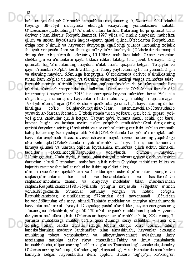 18
holatini   yaxshilaydi.O‘rmonlar   respublika   maydonining   5,1%   ini   tashkil   etadi.
Keyingi   30–35yil   mobaynida   ekologik   vaziyatning   yomonlashuvi   sababli
O‘zbekiston«qizilkitobi»ga147o‘simlik   oilasi   kiritildi.Bularning   ko‘pi   qimmat   baho
dorivor   o‘simliklardir.   Respublikamizda   1997   yilda   «O‘simlik   dunyosini   muhofaza
qilish   va   undan   foydalanish   haqida»qonun   qabul   qilindi.O’zbekiston   Respublikasi
o'ziga   xos   o’simlik   va   hayvonot   dunyosiga   ega.So'ngi   yillarda   insonning   xo'jalik
faoliyati   natijasida   flora   va   faunaga   salbiy   ta'sir   kuchaydi.   (O’zbekistonda   mavjud
4ming   dan   ortiq   o'simlik   turlarining   10-12foizi   muhofaza   talab.   O'rmon   resurslari
cheklangan   va   o'rmonlarni   qayta   tiklash   ishlari   talabga   to'la   javob   bermaydi.   Eng
qimmatli   tog - 'o'rmonlarining   maydoni   o'nlab   marta   qisqarib   ketgan.   To'qaylar   va
qayir o'rmonlari  ko pʻ lab kesib tashlangan. Tabiiy yaylovlarning holati yomonlashgan
va   ularning   maydoni   6,5mln.ga   kengaygan.   O’zbekistonda   dorivor   o’simliklarning
turlari   ham   ko’plab   uchraydi   va   ularning   aksariyati   hozirgi   vaqtda   muhofaza   talab.
Respublikamizda   o’simlik   resurslaridan   oqilona   foydalanish   va   ularni   muhofaza
qilishni   ta'minlash   maqsadida   turli   tadbirlar   o'tkazilmoqda.O’zbekiston   faunasi   682
tur umurtqali hayvonlar va 32484 tur umurtqasiz hayvon turlaridan iborat. Hali to'la
o'rganilmagan   umurtqasiz   hayvonlar   ichida   muhofazaga   muhtqjlari   ajratilmagan.
1983 yili e'lon qilingan (O’zbekiston « qizilkitob»iga umurtqali hayvonlarning 63 turi
kiritilgan   bo’lib   baliqlar-5tur;qushlar-31tur;   sutemizuvchilar-22tur;sudralib
yuruvchilar-5turdan iboratdir. O’zbekistonda turon yo'lbarsi, qizil bo'ri, gepard, yo'l-
yo'l   giena   kabiturlar   qirilib   ketgan.   Ustyurt   qo'yi,   burama   shoxli   echki,   qor   barsi,
buxoro   bug'isi   va   boshqa   ayrim   turlar   yo'qolish   arafasidadir.Orol   dengizining
qurishi,daryolar suvining ifloslanishi va suv omborlarining qurilishi ko’plab qimmatli
baliq   turlarining   kamayishiga   olib   keldi.(O’zbekistonda   har   yili   o'n   minglab   turli
hayvonlar ovqilinadi. Ruxsatsiz ovqilish ayrim noyob hayvon turlarining yuqolishiga
olib   kelmoqda.(O’zbekistonda   noyob   o’simlik   va   hayvonlar   qonun   tomonidan
himoya   qilinadi   va   ulardan   oqilona   foydalanish,   muhofaza   qilish   uchun   xilma-xil
tadbirlar   o'tkazilmoqda.Respublika   vodiylarida   o‘rmon   maydoni
210minggektar   .Unda   jiyda,   turong‘   ,akatsiya t ,tol,terakzarag,qayrag‘och   va   chinor
daraxtlari   o‘sadi.O‘rmonlarni   muhofaza   qilish   uchun   Quyidagi   tadbirlarni   bilish   va
bajarish zarur:yosh nihollar nobud bo‘lish i ning oldini olish;
o‘rmon   resurslarini   qaytatiklash   va   hosildorligini   oshirish;o‘rmonlarni   yong‘indan
saqlash;o‘rmonlarni   har   xil   zararkunandalardan   va   kasallanishdan
saqlash;o‘rmonlarni   zaharli   va   kimyoviy   moddalar   bilan   iflos-lanishdan
saqlash.Respublikamizda1981-85yillarda   yong‘in   natijasida   778gektar   o‘rmon
yonib , 385gektarida   o‘rmonlar   butunlay   yongan   va   nobud   bo‘lgan.
Respublikamizdag i   o‘simliklarning   577turidan   dori   tayyorlanadi,   103turidan
bo‘yoq,560turidan   efir   moyi   olinadi.Tabiatda   moddalar   va   energiya   almashinuvida
hayvonlar muhim rol o‘ynaydi. Dunyodagi yashil o‘simliklar, quyosh energiyasining
1foizinigina  o‘zlashtirib, yiliga150-120 mlrd  t organik modda hosil  qiladi.Hayvonot
dunyosini   muhofaza  qilish.   O‘zbekiston   hayvonlari   o‘simliklar  kabi,   XX  asrning  2-
yarmida   muhofazaga   muhtoj   bo‘lib   qoldi.Buninga   sosiy   sabablari   –   aholi   o‘z
xo‘jaligi   bilan   barcha   zonalar   ichiga   tobora   chuqur   kirib   borishi,   tabiiy
landshaftlarning   madaniy   landshaftlar   bilan   almashinishi,   hayvonlar   ekologik
muhitining   tobora   yomonlashuvi   va,   nihoyat,hayvonlarni   ovlashning   ilmiy
asoslangan   tartibiga   qat’iy   rioya   etmaslikdir.Tabiiy   va   ilmiy   manbalarda
ko‘rsatilishicha, o‘tgan asrning boshlarida  g	
ʻ arbiy Tyanshan tog‘ tizmalarida, Janubiy
O‘zbekistonning Bobotog‘, Ko‘hitangtog‘, Boysuntog‘, Hisor tizmalarida soni keskin
kamayib   ketgan   hayvonlardan   ilvirs   qoplon,   Buxoro   tog‘qo‘yi,   ko‘ksug‘ur,