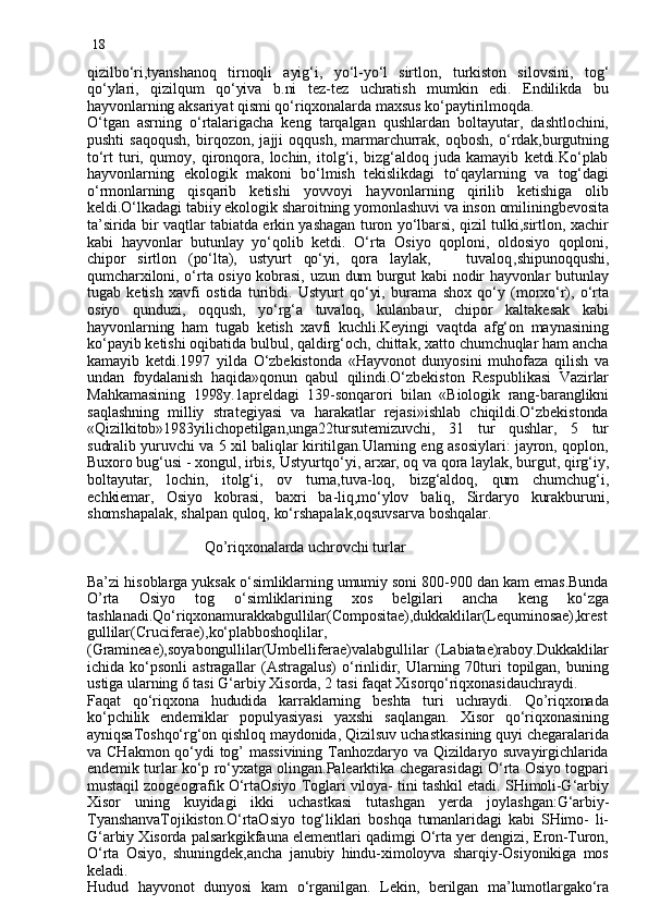 18
qizilbo‘ri,tyanshanoq   tirnoqli   ayig‘i,   yo‘l-yo‘l   sirtlon,   turkiston   silovsini,   tog‘
qo‘ylari,   qizilqum   qo‘yiva   b.ni   tez-tez   uchratish   mumkin   edi.   Endilikda   bu
hayvonlarning aksariyat qismi qo‘riqxonalarda maxsus ko‘paytirilmoqda.
O‘tgan   asrning   o‘rtalarigacha   keng   tarqalgan   qushlardan   boltayutar,   dashtlochini,
pushti   saqoqush,   birqozon,   jajji   oqqush,   marmarchurrak,   oqbosh,   o‘rdak,burgutning
to‘rt   turi,   qumoy,   qironqora,   lochin,   itolg‘i,   bizg‘aldoq   juda   kamayib   ketdi.Ko‘plab
hayvonlarning   ekologik   makoni   bo‘lmish   tekislikdagi   to‘qaylarning   va   tog‘dagi
o‘rmonlarning   qisqarib   ketishi   yovvoyi   hayvonlarning   qirilib   ketishiga   olib
keldi.O‘lkadagi tabiiy ekologik sharoitning yomonlashuvi va inson omiliningbevosita
ta’sirida bir vaqtlar tabiatda erkin yashagan turon yo‘lbarsi, qizil tulki,sirtlon, xachir
kabi   hayvonlar   butunlay   yo‘qolib   ketdi.   O‘rta   Osiyo   qoploni,   oldosiyo   qoploni,
chipor   sirtlon   (po‘lta),   ustyurt   qo‘yi,   qora   laylak,       tuvaloq , shipunoqqushi,
qumcharxiloni, o‘rta osiyo kobrasi, uzun dum burgut kabi nodir hayvonlar butunlay
tugab   ketish   xavfi   ostida   turibdi.   Ustyurt   qo‘yi,   burama   shox   qo‘y   (morxo‘r),   o‘rta
osiyo   qunduzi,   oqqush,   yo‘rg‘a   tuvaloq,   kulanbaur,   chipor   kaltakesak   kabi
hayvonlarning   ham   tugab   ketish   xavfi   kuchli.Keyingi   vaqtda   afg‘on   maynasining
ko‘payib ketishi oqibatida bulbul, qaldirg‘och, chittak, xatto chumchuqlar ham ancha
kamayib   ketdi.1997   yilda   O‘zbekistonda   «Hayvonot   dunyosini   muhofaza   qilish   va
undan   foydalanish   haqida»qonun   qabul   qilindi.O‘zbekiston   Respublikasi   Vazirlar
Mahkamasining   1998y.1apreldagi   139-sonqarori   bilan   «Biologik   rang-baranglikni
saqlashning   milliy   strategiyasi   va   harakatlar   rejasi»ishlab   chiqildi.O‘zbekistonda
«Qizilkitob»1983yilichopetilgan,unga22tursutemizuvchi,   31   tur   qushlar,   5   tur
sudralib yuruvchi va 5 xil baliqlar kiritilgan.Ularning eng asosiylari: jayron, qoplon,
Buxoro bug‘usi - xongul, irbis, Ustyurtqo‘yi, arxar, oq va qora laylak, burgut, qirg‘iy,
boltayutar,   lochin,   itolg‘i,   ov   turna,tuva-loq,   bizg‘aldoq,   qum   chumchug‘i,
echkiemar,   Osiyo   kobrasi,   baxri   ba-liq,mo‘ylov   baliq,   Sirdaryo   kurakburuni,
shomshapalak, shalpan quloq, ko‘rshapalak,oqsuvsarva boshqalar.
      
                              Qo’riqxonalarda uchrovchi turlar
Ba’zi hisoblarga yuksak o‘simliklarning umumiy soni 800-900 dan kam emas.Bunda
O’rta   Osiyo   tog   o‘simliklarining   xos   belgilari   ancha   keng   ko‘zga
tashlanadi.Qo‘riqxonamurakkabgullilar(Compositae),dukkaklilar(Lequminosae),krest
gullilar(Cruciferae),ko‘plabboshoqlilar,
(Gramineae),soyabongullilar(Umbelliferae)valabgullilar   (Labiatae)raboy.Dukkaklilar
ichida   ko‘psonli   astragallar   (Astragalus)   o‘rinlidir,   Ularning  70turi   topilgan,   buning
ustiga ularning 6 tasi G‘arbiy Xisorda, 2 tasi faqat Xisorqo‘riqxonasidauchraydi.
Faqat   qo‘riqxona   hududida   karraklarning   beshta   turi   uchraydi.   Qo’riqxonada
ko‘pchilik   endemiklar   populyasiyasi   yaxshi   saqlangan.   Xisor   qo‘riqxonasining
ayniqsaToshqo‘rg‘on qishloq maydonida, Qizilsuv uchastkasining quyi chegaralarida
va  CHakmon  qo‘ydi  tog’  massivining  Tanhozdaryo  va  Qizildaryo  suvayirgichlarida
endemik turlar ko‘p ro‘yxatga olingan.Palearktika chegarasidagi O‘rta Osiyo togpari
mustaqil zoogeografik O‘rtaOsiyo Toglari viloya- tini tashkil etadi. SHimoli-G‘arbiy
Xisor   uning   kuyidagi   ikki   uchastkasi   tutashgan   y erda   joylashgan:G‘arbiy-
TyanshanvaTojikiston.O‘rtaOsiyo   tog‘liklari   boshqa   tumanlaridagi   kabi   SHimo-   li-
G‘arbiy Xisorda palsarkgikfauna elementlari qadimgi O‘rta yer dengizi, Eron-Turon,
O‘rta   Osiyo,   shuningdek,ancha   janubiy   hindu-ximoloyva   sharqiy-Osiyonikiga   mos
keladi.
Hudud   hayvonot   dunyosi   kam   o‘rganilgan.   Lekin,   berilgan   ma’lumotlargako‘ra 