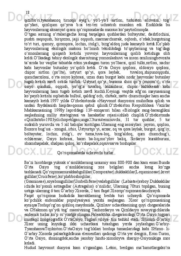 18
qizilbo‘ri,tyanshanoq   tirnoqli   ayig‘i,   yo‘l-yo‘l   sirtlon,   turkiston   silovsini,   tog‘
qo‘ylari,   qizilqum   qo‘yiva   b.ni   tez-tez   uchratish   mumkin   edi.   Endilikda   bu
hayvonlarning aksariyat qismi qo‘riqxonalarda maxsus ko‘paytirilmoqda.
O‘tgan   asrning   o‘rtalarigacha   keng   tarqalgan   qushlardan   boltayutar,   dashtlochini,
pushti   saqoqush,   birqozon,   jajji   oqqush,   marmarchurrak,   oqbosh,   o‘rdak,burgutning
to‘rt   turi,   qumoy,   qironqora,   lochin,   itolg‘i,   bizg‘aldoq   juda   kamayib   ketdi.Ko‘plab
hayvonlarning   ekologik   makoni   bo‘lmish   tekislikdagi   to‘qaylarning   va   tog‘dagi
o‘rmonlarning   qisqarib   ketishi   yovvoyi   hayvonlarning   qirilib   ketishiga   olib
keldi.O‘lkadagi tabiiy ekologik sharoitning yomonlashuvi va inson omiliningbevosita
ta’sirida bir vaqtlar tabiatda erkin yashagan turon yo‘lbarsi, qizil tulki,sirtlon, xachir
kabi   hayvonlar   butunlay   yo‘qolib   ketdi.   O‘rta   Osiyo   qoploni,   oldosiyo   qoploni,
chipor   sirtlon   (po‘lta),   ustyurt   qo‘yi,   qora   laylak,       tuvaloq , shipunoqqushi,
qumcharxiloni, o‘rta osiyo kobrasi, uzun dum burgut kabi nodir hayvonlar butunlay
tugab   ketish   xavfi   ostida   turibdi.   Ustyurt   qo‘yi,   burama   shox   qo‘y   (morxo‘r),   o‘rta
osiyo   qunduzi,   oqqush,   yo‘rg‘a   tuvaloq,   kulanbaur,   chipor   kaltakesak   kabi
hayvonlarning   ham   tugab   ketish   xavfi   kuchli.Keyingi   vaqtda   afg‘on   maynasining
ko‘payib ketishi oqibatida bulbul, qaldirg‘och, chittak, xatto chumchuqlar ham ancha
kamayib   ketdi.1997   yilda   O‘zbekistonda   «Hayvonot   dunyosini   muhofaza   qilish   va
undan   foydalanish   haqida»qonun   qabul   qilindi.O‘zbekiston   Respublikasi   Vazirlar
Mahkamasining   1998y.1apreldagi   139-sonqarori   bilan   «Biologik   rang-baranglikni
saqlashning   milliy   strategiyasi   va   harakatlar   rejasi»ishlab   chiqildi.O‘zbekistonda
«Qizilkitob»1983yilichopetilgan,unga22tursutemizuvchi,   31   tur   qushlar,   5   tur
sudralib yuruvchi va 5 xil baliqlar kiritilgan.Ularning eng asosiylari: jayron, qoplon,
Buxoro bug‘usi - xongul, irbis, Ustyurtqo‘yi, arxar, oq va qora laylak, burgut, qirg‘iy,
boltayutar,   lochin,   itolg‘i,   ov   turna,tuva-loq,   bizg‘aldoq,   qum   chumchug‘i,
echkiemar,   Osiyo   kobrasi,   baxri   ba-liq,mo‘ylov   baliq,   Sirdaryo   kurakburuni,
shomshapalak, shalpan quloq, ko‘rshapalak,oqsuvsarva boshqalar.
      
                              Qo’riqxonalarda uchrovchi turlar
Ba’zi hisoblarga yuksak o‘simliklarning umumiy soni 800-900 dan kam emas.Bunda
O’rta   Osiyo   tog   o‘simliklarining   xos   belgilari   ancha   keng   ko‘zga
tashlanadi.Qo‘riqxonamurakkabgullilar(Compositae),dukkaklilar(Lequminosae),krest
gullilar(Cruciferae),ko‘plabboshoqlilar,
(Gramineae),soyabongullilar(Umbelliferae)valabgullilar   (Labiatae)raboy.Dukkaklilar
ichida   ko‘psonli   astragallar   (Astragalus)   o‘rinlidir,   Ularning  70turi   topilgan,   buning
ustiga ularning 6 tasi G‘arbiy Xisorda, 2 tasi faqat Xisorqo‘riqxonasidauchraydi.
Faqat   qo‘riqxona   hududida   karraklarning   beshta   turi   uchraydi.   Qo’riqxonada
ko‘pchilik   endemiklar   populyasiyasi   yaxshi   saqlangan.   Xisor   qo‘riqxonasining
ayniqsaToshqo‘rg‘on qishloq maydonida, Qizilsuv uchastkasining quyi chegaralarida
va  CHakmon  qo‘ydi  tog’  massivining  Tanhozdaryo  va  Qizildaryo  suvayirgichlarida
endemik turlar ko‘p ro‘yxatga olingan.Palearktika chegarasidagi O‘rta Osiyo togpari
mustaqil zoogeografik O‘rtaOsiyo Toglari viloya- tini tashkil etadi. SHimoli-G‘arbiy
Xisor   uning   kuyidagi   ikki   uchastkasi   tutashgan   y erda   joylashgan:G‘arbiy-
TyanshanvaTojikiston.O‘rtaOsiyo   tog‘liklari   boshqa   tumanlaridagi   kabi   SHimo-   li-
G‘arbiy Xisorda palsarkgikfauna elementlari qadimgi O‘rta yer dengizi, Eron-Turon,
O‘rta   Osiyo,   shuningdek,ancha   janubiy   hindu-ximoloyva   sharqiy-Osiyonikiga   mos
keladi.
Hudud   hayvonot   dunyosi   kam   o‘rganilgan.   Lekin,   berilgan   ma’lumotlargako‘ra