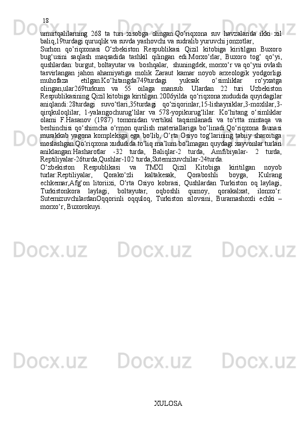 18
umurtqalilarning   268   ta   turi   xisobga   olingan.Qo‘riqxona   suv   havzalarida   ikki   xil
baliq,19turdagi quruqlik va suvda yashovchi va sudralib yuruvchi jonzotlar,
Surhon   qo’riqxonasi   O‘zbekiston   Respublikasi   Qizil   kitobiga   kiritilgan   Buxoro
bug‘usini   saqlash   maqsadida   tashkil   qilingan   edi.Morxo‘rlar,   Buxoro   tog‘   qo‘yi,
qushlardan: burgut, boltayutar va   boshqalar,   shuningdek, morxo‘r va qo‘yni ovlash
tasvirlangan   jahon   ahamiyatiga   molik   Zaraut   kamar   noyob   arxeologik   yodgorligi
muhofaza   etilgan.Ko‘hitangda749turdagi   yuksak   o‘simliklar   ro‘yxatga
olingan,ular269turkum   va   55   oilaga   mansub.   Ulardan   22   turi   Uzbekiston
Respublikasining Qizil kitobiga kiritilgan.2006yilda  q o‘riqxona xududida quyidagilar
aniqlandi:28turdagi   suvo‘tlari,35turdagi   qo‘ziqorinlar,15-lishayniklar,3-moxlilar,3-
qirqkuloqlilar,   1-yalangochurug‘lilar   va   578-yopikurug‘lilar.   Ko‘hitang   o‘simliklar
olami   F.Hasanov   (1987)   tomonidan   vertikal   taqsimlanadi   va   to‘rtta   mintaqa   va
beshinchisi   qo‘shimcha   o‘rmon   qurilish   materiallariga   bo‘linadi.Qo‘riqxona   faunasi
murakkab  yagona  kompleksga   ega  bo‘lib,  O‘rta  Osiyo  tog‘larining  tabiiy  sharoitiga
moslashgan.Qo‘riqxona xududida to‘liq ma’lum bo‘lmagan quydagi xayvonlar turlari
aniklangan:Hasharotlar   -32   turda,   Baliqlar-2   turda,   Amfibiyalar-   2   turda,
Reptiliyalar-26turda,Qushlar-102 turda,Sutemizuvchilar-24turda.
O‘zbekiston   Respublikasi   va   TMXI   Qizil   Kitobiga   kiritilgan   noyob
turlar:Reptiliyalar,   Qorako‘zli   kaltakesak,   Qoraboshli   boyga,   Kulrang
echkemar,Afg‘on   litoriixi,   O‘rta   Osiyo   kobrasi,   Qushlardan   Turkiston   oq   laylagi,
Turkistonkora   laylagi,   boltayutar,   oqboshli   qumoy,   qorakalxat,   ilonxo‘r.
SutemizuvchilardanOqqorinli   oqquloq,   Turkiston   silovsini,   Buramashoxli   echki   –
morxo‘r, Buxorokuyi.
                                                               XULOSA 