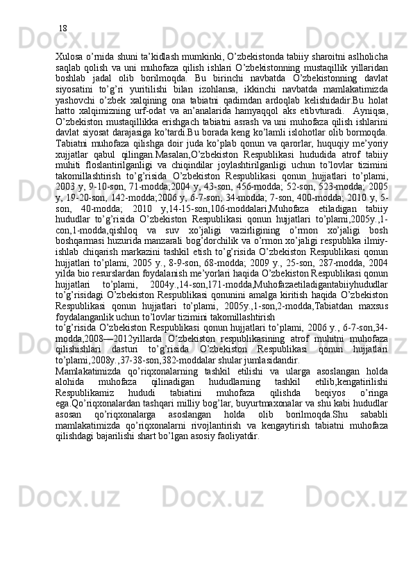 18
Xulosa o’rnida shuni ta’kidlash mumkinki, O’zbekistonda tabiiy sharoitni aslholicha
saqlab   qolish   va   uni   muhofaza   qilish   ishlari   O’zbekistonning   mustaqillik   yillaridan
boshlab   jadal   olib   borilmoqda.   Bu   birinchi   navbatda   O’zbekistonning   davlat
siyosatini   to’g’ri   yuritilishi   bilan   izohlansa,   ikkinchi   navbatda   mamlakatimizda
yashovchi   o’zbek   xalqining   ona   tabiatni   qadimdan   ardoqlab   kelishidadir.Bu   holat
hatto   xalqimizning   urf-odat   va   an’analarida   hamyaqqol   aks   etib v turadi.     Ayniqsa ,
O’zbekiston mustaqillikka erishgach tabiatni asrash va uni muhofaza qilish ishlarini
davlat siyosat darajasiga ko’tardi.Bu borada keng ko’lamli islohotlar olib bormoqda.
Tabiatni   muhofaza   qilishga   doir   juda   ko’plab   qonun   va   qarorlar,   huquqiy   me’yoriy
xujjatlar   qabul   qilingan.Masalan,O’zbekiston   Respublikasi   hududida   atrof   tabiiy
muhiti   floslantirilganligi   va   chiqindilar   joylashtirilganligi   uchun   to’lovlar   tizimini
takomillashtirish   to’g’risida   O’zbekiston   Respublikasi   qonun   hujjatlari   to’plami,
2003  y,  9-10-son,  71-modda;2004  y, 43-son,  456-modda; 52-son,  523-modda; 2005
y, 19-20-son, 142-modda;2006 y, 6-7-son, 34-modda; 7-son, 400-modda; 2010 y, 5-
son,   40-modda;   2010   y,14-15-son,106-moddalari,Muhofaza   etiladigan   tabiiy
hududlar   to’g’risida   O’zbekiston   Respublikasi   qonun   hujjatlari   to’plami,2005y.,1-
con,1-modda,qishloq   va   suv   xo’jaligi   vazirligining   o’rmon   xo’jaligi   bosh
boshqarmasi huzurida manzarali bog’dorchilik va o’rmon xo’jaligi respublika ilmiy-
ishlab   chiqarish   markazini   tashkil   etish   to’g’risida   O’zbekiston   Respublikasi   qonun
hujjatlari   to’plami,   2005   y.,   8-9-son,   68-modda;   2009   y.,   25-son,   287-modda,   2004
yilda bio resurslardan foydalanish me’yorlari haqida O’zbekiston Respublikasi qonun
hujjatlari   to’plami,   2004y.,14-son,171-modda,Muhofazaetiladigantabiiyhududlar
to’g’risidagi   O’zbekiston  Respublikasi   qonunini   amalga   kiritish   haqida   O’zbekiston
Respublikasi   qonun   hujjatlari   to’plami,   2005y.,1-son,2-modda,Tabiatdan   maxsus
foydalanganlik uchun to’lovlar tizimini takomillashtirish
to’g’risida  O’zbekiston  Respublikasi   qonun hujjatlari to’plami, 2006 y.,  6-7-son,34-
modda,2008—2012yillarda   Oʻ zbekiston   respublikasining   atrof   muhitni   muhofaza
qilishishlari   dasturi   to’g’risida   O’zbekiston   Respublikasi   qonun   hujjatlari
to’plami,2008y.,37-38-son,382-moddalar shular jumlasidandir.
Mamlakatimizda   qo’riqxonalarning   tashkil   etilishi   va   ularga   asoslangan   holda
alohida   muhofaza   qilinadigan   hududlarning   tashkil   etilib,kengatirilishi
Respublikamiz   hududi   tabiatini   muhofaza   qilishda   beqiyos   o’ringa
ega.Qo’riqxonalardan tashqari milliy bog’lar, buyurtmaxonalar va shu kabi hududlar
asosan   qo’riqxonalarga   asoslangan   holda   olib   borilmoqda.Shu   sababli
mamlakatimizda   qo’riqxonalarni   rivojlantirish   va   kengaytirish   tabiatni   muhofaza
qilishdagi bajarilishi shart bo’lgan asosiy faoliyatdir.