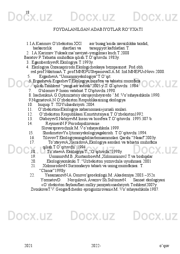 18
                           FOYDALANILGAN ADABIYOTLAR RO‘YXATI
   1.I.A.Karimov.O’zbekiston  XXI asr busag ʼ asida xavsizlikka taxdid,
        barkarorlik      shartlari va taraqqiyot kafolatlari.T.
   2.   I.A.Karimov.Yuksak ma’naviyat–yengilmas kuch.T.2008
Baratov P.Tabiatni muhofaza qilish.T.O’qituvchi.1983y.
   3..  EgamberdiyevR.Ekologiya.T.1993y.
   4. .Ekologiya.Oxranaprirodo.Ekologicheskaya  bezopasnost .  Pod.obh .    
      red.prof.NikitinaA.T.,prof.MNEPUStepanovaS.A.M.:Izd.MNEPU«Nov».2000.
   5.         ErgashevA.“Umummiyekologiya”T.O’qit.
     6.  ErgashevA.ErgashevT.Ekologiya,biosfеra va tabiatni muxofaza     
         qilish.Toshkеnt “yangi asr avlodi”2005 y.T. O’qituvchi .1994.
     7.       G'ulomov P.Inson vatabiat.T.O'qituvchi.1990.
     8.  IsachenkoA.G.Optimizatsiy okrujayuheysredo ’.M. : Vo’sshayashkola.1990. 
     9. NigmatovA.N.O’zbekiston Respublikasining ekologiya   
    10.      huquqi.T.:TDYuInashriyoti.2004.
    11.      O’zbekiston«Ekologiya xabarnomasi»jurnali sonlari.
    12.       O’zbekiston Respublikasi Konstitutsiyasi.T.O’zbekiston1992.
    13.       OtaboyevS.NabiyevM.Inson va biosfera.T.O’qituvchi .1995.307 b.
    14.             ReymersN.F.Prirodopolzovanie.
                Slova r spravochnik.M.:Vo’sshayashkola.1999.
     15.         ShodimetovYu.Ijtimoiyekologiyagakirish. T.O’qituvchi.1994.
      16.        TilovovT.Ekologiyaningdolzarbmuammolari.Qarshi.“Nasaf”2003y.
      17.             To’xtayevA,XamidovA,Ekologiya asoslari va tabiatni muhofaza  
                 qilish.T.O’qituvchi .1994.
       18.           To’xtaеvA.Ekologiya.T.,“O`qituvchi”1998y.
       19.             UsmonovM.B.,RustamboеvM.,XolmuminovJ.T.va  boshqalar 
       20.          .Ekologiyaxukuki.T.:“Uzbеkisto n  yozuvchila  uyushmasi 2001
       21.       XolmurodovN.Surxondaryo tabiati va uning muxofazasi. T. 
              “Chinor”1998y.
      22.          YasamanovN.A.Osnovo’geoekologii.M.:Akademiya.2003.–352s.
               YormatovD. NorqulovA.Avazo v  Sh.SultonovN. Sanoat ekologiyasi
                «O`zbеkiston faylasuflari milliy jamiyati»nashriyoti.Toshkеnt2007y.
      ZvonkovaT.V.Geografichesko eprognozirovanie.M.:Vo’sshayashkola.1987.
2021   2022-   o’quv 