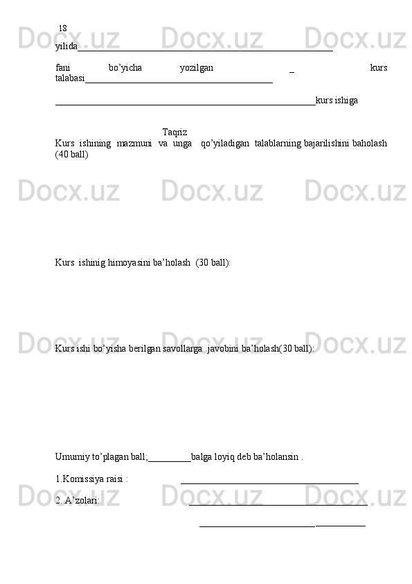 18
yilida_____________________________________________________
fani   bo’yicha   yozilgan     _     kurs
talabasi_______________________________________
______________________________________________________kurs ishiga
                                 
                                           Taqriz
Kurs  ishining  mazmuni  va  unga   qo’yiladigan  talablarning bajarilishini baholash
(40 ball) 
 
        
Kurs  ishinig himoyasini ba’holash  (30 ball):
Kurs ishi bo’yisha berilgan savollarga  javobini ba’holash(30 ball):
Umumiy to’plagan ball;_________balga loyiq deb ba’holansin .
1.Komissiya raisi :                     _____________________________________
2. A’zolari:                                    _____________________________________
                                                        
                                                          ________________________ _____________ 