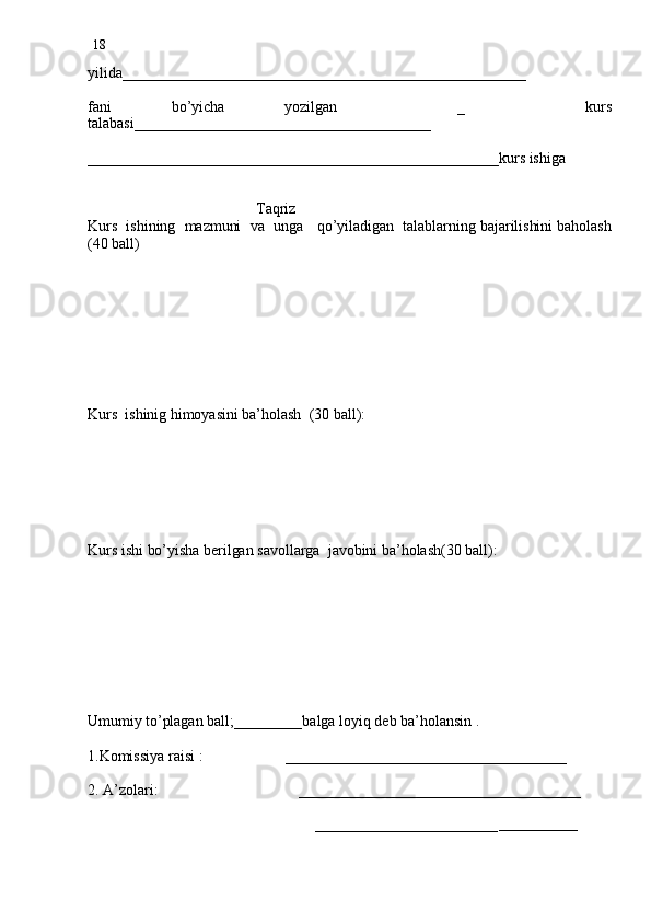 18
yilida_____________________________________________________
fani   bo’yicha   yozilgan     _     kurs
talabasi_______________________________________
______________________________________________________kurs ishiga
                                 
                                           Taqriz
Kurs  ishining  mazmuni  va  unga   qo’yiladigan  talablarning bajarilishini baholash
(40 ball) 
 
        
Kurs  ishinig himoyasini ba’holash  (30 ball):
Kurs ishi bo’yisha berilgan savollarga  javobini ba’holash(30 ball):
Umumiy to’plagan ball;_________balga loyiq deb ba’holansin .
1.Komissiya raisi :                     _____________________________________
2. A’zolari:                                    _____________________________________
                                                        
                                                          ________________________ _____________