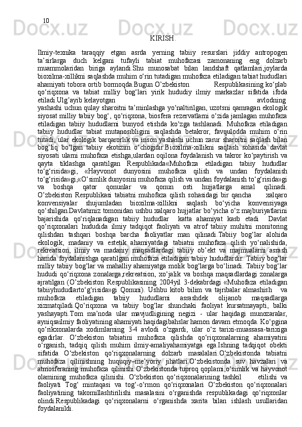 10
                                                              KIRISH .
 
Ilmiy-texnika   taraqqiy   etgan   asrda   ye rning   tabiiy   resurslari   jiddiy   antropogen
ta’sirlarga   duch   kelgani   tufayli   tabiat   muhofazasi   zamonaning   eng   dolzarb
muammolaridan   biriga   aylandi.Shu   munosab a t   bilan   landshaft   qatlamlari,joylarda
bioxilma-xillikni saqlashda muhim o‘rin tutadigan muhofaza etiladigan tabiat hududlari
ahamiyati tobora ortib bormoqda.Bugun O’zbekiston                     Respublikasining ko‘plab
qo‘riqxona   va   tabiat   milliy   bog‘lari   yirik   hududiy   ilmiy   markazla r   sifatida   ifoda
etiladi.Ulg ayibʼ  kelayotgan                                                                       avlodning
yashashi uchun qulay sharoitni ta’minlashga yo‘naltirilgan, uzotsni qamragan ekologik
siyosat milliy tabiiy bog‘, qo‘riqxona, biosfera rezervatlarni o‘zida jamlagan muhofaza
etiladigan   tabiiy   hududlarni   bunyod   etishda   ko‘zga   tashlanadi.   Muhofaza   etiladigan
tabiiy   hududlar   tabiat   mutanosibligini   saqlashda   betakror,   favqulodda   muhim   o‘rin
tutadi, ular ekologik barqarorlik va inson yashashi  uchun zarur sharoitni saqlash bilan
bog‘liq   bo‘lgan   tabiiy   ekotizim   o‘chogidir.Bioxilma-xillikni   saqlash   sohasida   davlat
siyosati ularni  muhofaza etishga,ulardan oqilona foydalanish va  takror ko paytirish  va	
ʻ
qayta   tiklashga   qaratilga n   Respublikada«Muhofaza   etiladigan   tabiiy   hududlar
to‘g‘risida»gi,   «Hayvonot   dunyosini   muhofaza   qilish   va   undan   foydalanish
to‘g‘risida»gi,«O‘simlik dunyosini muhofaza qilish va undan foydalanish to‘g‘risida»gi
va   boshqa   qator   qonunlar   va   qonun   osti   hujjatlarga   ama l   qilinadi.
O’zbekiston   Respublikasi   tabiatni   muhofaza   qilish   sohasidagi   bir   qancha           xalqaro
konvensiyala r   shujumladan   bioxilma-xillikni   saqlash   bo‘yicha   konvensiyaga
qo‘shilgan.Davlatimiz tomonidan ushbu xalqaro hujjatlar bo‘yicha o‘z majburiyatlarini
bajarishida   qo‘riqlanadigan   tabiiy   hududlar     katta   ahamiyat   kasb   etadi     Davlat
qo‘riqxonalari   hududida   ilmiy   tadqiqot   faoliyati   va   atrof   tabiiy   muhitni   monitoring
qilishdan   tashqari   boshqa   barcha   faoliyatlar   man   qilinadi.Tabiiy   bog‘lar   alohida
ekologik,   madaniy   va   estetik   ahamiyatdagi   tabiatni   muhofaza   qilish   yo‘nalishida,
rekreatsion,   ilmiy   va   madaniy   maqsadlardagi   tabii y   ob’ekt   va   majmualarni   asrash
hamda foydalanishga qaratilgan muhofaza etiladigan tabiiy hududlardir. Tabiiy bog‘lar
milliy tabiiy bog‘lar va mahalliy ahamiyatga molik bog‘larga bo‘linadi. Tabiiy bog‘lar
hududi   qo‘riqxona   zonalarga,rekreatsion,   xo‘jalik   va   boshqa   maqsadlardagi   zonalarga
ajratilgan   (O’zbekiston   Respublikasining   2004yil   3-dekabrdagi   «Muhofaza   etiladigan
tabiiyhududlarto‘g‘risida»gi   Qonuni).   Ushbu   kitob   bilim   va   tajribalar   almashis h       va
muhofaza   etiladigan   tabiiy   hududlarni   asrashdek   olijanob   maqsadlarga
xizmatqiladi.Qo‘riqxona   va   tabiiy   bog‘lar   shunchaki   faoliyat   kursatmayapti,   balki
yashayapti.Tom   ma’noda   ular   mavjudligining   negizi   -   ular   haqidagi   munozaralar,
ayniqsailmiy faoliyatining ahamiyati haqidagibahslar hamon davam etmoqda. Ko‘pgina
q o‘rikxonalarda   xodimlarning   3-4   avlodi   o‘zgardi,   ular   o‘z   tarixi-muassasa-tarixiga
egadirlar.   O‘zbekiston   tabiatini   muhofaza   qilishda   qo‘riqxonalarning   ahamiyatini
o‘rganish,   tadqiq   qilish   muhim   ilmiy-amaliyahamiyatga   ega.Ishning   tadqiqot   obekti
sifatida   O‘zbekiston   qo‘riqxonalarning   dolzarb   masalalari.O‘zbekistonda   tabiatni
muhofaza   qilinishning   huquqiy–me’yoriy   jihatlari.O‘zbekistonda   suv   havzalari   va
atmosferaning  muhofaza   qilinishi.O‘zbekistonda   tuproq  qopla mi ,o‘simlik  va  hayvonot
olamining   muhofaza   qilinishi.   O‘zbekiston   qo‘riqxonalarining   tashkil           etilishi   va
faoliyati   Tog‘   mintaqasi   va   tog‘-o‘rmon   qo‘riqxonalari   O‘zbekiston   qo‘riqxonalari
faoliyatining   takomillashtirilishi   masalasini   o‘rganishda   respublikadagi   qo‘riqxonlar
olindi.Respublikadagi   qo‘riqxonalarni   o‘rganishda   xarita   bilan   ishlash   usullaridan
foydalanildi. 