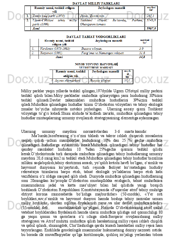 10
Milliy   parklar   yaqin   yillarda   tashkil   qilingan,1976yilda   Ugom   CHotqol   milliy  parkini
tashkil   qilish   bilan.Miliy   parklarlar   muhofaza   qilinayotgan   jami   hududning   30%zini
tashkil   qilinadi.Davlat   zakazniklari   muhofaza   hududlarini   39%izini   tashkil
qiladi.Muhofaza qilinadigan hududlar tizimi O‘zbekiston viloyatlari va tabiiy ekologik
zonalar   bo‘yicha   nihoyatda   notekis   joylashgan.     Ularning   asosiy   qismi   Toshkent
viloyatiga   to‘g‘ri  keladi.Shuni   alohida   ta’kidlash   zarurki,   muhofaza   qilinadigan   tabiiy
hududlar mintaqalarning umumiy rivojlanish strategiyasining elementiga aylanmagan.
Ularning umumiy maydoni normativlardan 3-6 marta kamdir.
Ma’lumki,biosferaning   o‘z-o‘zini   tiklash   va   takror   ishlab   chiqarish   xossalarini
saqlab   qolish   uchun   mamlakatlar   hududining   10%   dan   25   %   gacha   muhofaza
qilinadigan   hududlarga   aylantirish   kerak.Muhofaza   qilinadigan   tabiiy   hududlar   har
qanday   mamlakat   hududini   10   %dan   25%gacha   qismini   tashkil   qilishi
kerak.O‘zbekistonda  turli  darajada   muhofaza   qilinadigan   tabiiy  hududlarning  umumiy
maydoni 20,6 ming km2 ni tashkil etadi.Muhofaza qilinadigan tabiiy hududlar:bioxilma
xillikni saqlabqolis h ,tabiiy ekotizmni asrash, yo‘qolib ketishi havfi bo‘lgan, o‘simlik va
hayvon o t   d u nyosini   ko‘paytirish,   turli   rejimda   faoliyat   ko‘rsatadigan   hududiy
rekreatsiya   tizimlarini   barpo   etish,   tabiat   ekologik   yo‘laklarini   barpo   etish   kabi
vazifalarni o‘z oldiga maqsad qilib oladi. Dunyoda muhofaza qilinadigan hududlarning
soni   20mingdan   ko‘proqdir.O‘zbekiston   mustaqillikka   erishgach,   tabiat   muhofazasi
muammolarini   jadal   va   katta   mas’uliyat   bilan   hal   qilish d a   yangi   bosqich
boshlandi.O‘zbekiston   Respublikasi   Konstitutsiyasida   «Fuqarolar   atrof   tabiiy   muhitga
ehtiyot   korona   munosabatda   bo‘lishga   majburdirlar»   (50-modda),   « Ye r   osti
boyliklari,suv,o‘simlik   va   hayvonot   dunyosi   hamda   boshqa   tabiiy   zaxiralar   umum
milliy   boylikdir,   ulardan   oqilona   foydalanish   zarur   va   ular   davlat   muhofazasidadir»
(55-modda)   deb             mustahkamlab   qo‘yilgan.   Hozirda   O‘zbekistonning   atrof   muhit
vatabiat boyliklaridan foydalanish hamda ularni muhofaza qilishga oid qonunchiligi 80
ga   yaqin   qonun   va   qarorlarni   o‘z   ichiga   oladi.Barqaror   rivojlanishning   milliy
strategiyasi va Atrof muhitni muhofaza qilish harakatining milliy rejasi ishlab chiqildi
va qabul qilindi, shuningdek, Cho‘llashishga qarshi kurash harakatlari milliy rejasi ham
tayyorlangan. Endilikda geoekologik muammolar hukumatning doimiy nazorati ostida:
bu   borada   ilk   muvaffaqiyatlar   qo‘lga   kiritilmoqda,   qishloq   xo‘jaligi   yer laridan   tobora 