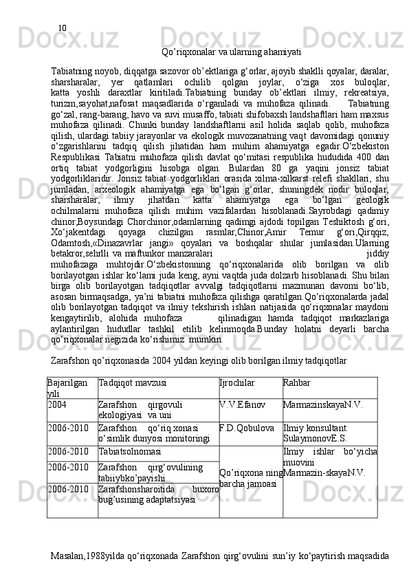 10
                                             Qo’riqxonalar va ularning ahamiyati
 
Tabiatning noyob, diqqatga sazovor ob’ektlariga g‘orlar, ajoyib shaklli qoyalar, daralar,
sharsharalar,   ye r   qatlamlari   ochilib   qolgan   joylar ,   o‘ziga   xos   buloqlar ,
katta   yoshli   daraxtlar   kiritiladi.Tabiatning   bunday   ob’ektlari   ilmiy,   rekreatsiya,
turizm , sayohat,nafosat   maqsadlarida   o‘rganiladi   va   muhofaza   qilinadi.         Tabiatning
go‘zal, rang-barang, havo va suvi musaffo, tabiati shifobaxsh landshaftlari ham maxsus
muhofaza   qilinadi.   Chunki   bunday   landshaftlarni   asil   holida   saqlab   qolib,   muhofaza
qilish, ulardagi tabiiy jarayonlar va ekologik muvozanatning vaq t   davomidagi qonuniy
o‘zgarishlarini   tadqiq   qilish   jihatidan   ham   muhim   ahamiyatga   egadir.O‘zbekiston
Respublikasi   Tabiatni   muhofaza   qilish   davlat   qo‘mitasi   respublika   hududida   400   dan
ortiq   tabiat   yodgorligini   hisobga   olgan.   Bulardan   80   ga   yaqini   jonsiz   tabiat
yodgorliklaridir.   Jonsiz   tabiat   yodgorliklari   orasida   xilma-xilkarst   relefi   shakllari,   shu
jumladan,   arxeologik   ahamiyatga   ega   bo‘lgan   g‘orlar,   shuningdek   nodir   buloqlar,
sharsharalar,   ilmiy   jihatdan   katta   ahamiyatga   eg a   bo‘l gan   geologik
ochilmalarni   muhofaza   qilish   muhim   vazifalardan   hisoblanadi.Sayrobdagi   qadimiy
chinor,Boysundagi   Chorchinor,odamlarning  qadimgi   ajdodi   topilgan   Teshiktosh   g‘ori,
Xo‘jakentdagi   qoyag a   chizilgan   rasmlar,Chinor,Amir   Temur   g‘ori,Qirqqiz,
Odamtosh,«Dinazavrlar   jangi»   qoyalari   va   boshqalar   shular   jumlasidan.Ularning
betakror,sehrl li va   maftunko r   manzaralar i                                                                                              jiddiy
muhofazaga   muhtojdir.O‘zbekistonning   qo‘riqxonalarida   olib   borilgan   va   olib
borilayotgan ishlar ko‘lami juda keng, ayni vaqtda juda dolzarb h i soblanadi. Shu bilan
birga   olib   borilayotgan   tadqiqotlar   avvalgi   tadqiqotlarni   mazmunan   davomi   bo‘lib,
asosan birmaqsadga, ya’ni tabiatni muhofaza qilishga qaratilgan . Qo‘riqxonalarda jadal
olib  borilayotgan  tadqiqot   va  ilmiy  tekshirish  ishlari  natijasida   qo‘riqxonalar  maydoni
kengaytirilib,   alohida   muhofaz a           qilinadiga n   hamda   tadqiqot   markazlariga
aylantirilgan   hududlar   tashkil   etilib   kel inm oqda.Bunda y   holatni   deyarli   barcha
qo‘riqxonalar negizida ko‘rishimiz  mumkin .
Zarafshon qo’riqxonasida 2004 yildan keyingi olib borilgan ilmiy tadqiqotlar
Bajar il gan
yili Tadqiqot mavzusi Ijrochilar Rahbar
2004 Zarafshon qirgovuli
ekologiyasi va uni V.V.Efanov MarmazinskayaN.V.
2006-2010 Zarafshon qo‘ri q  xonasi
o‘simli k  dunyosi monitoringi F.D.Qobulova Ilmi y  konsultant:
SulaymonovE.S.
2006-2010 Tabiatsolnomasi
Qo’riqxona nin g
barcha jamoa si Ilmiy   ishlar   bo‘yicha
muovini 
Marmazin-skayaN.V.2006-2010 Zarafshon qirg‘ovulining
tabiiy b ko’payishi
2006-2010 Zarafshonsharoitida   buxoro
bug’usining adaptatsiyasi
 
Masalan,1988yilda qo‘riqxonada Zarafshon qirg‘ovulini sun’iy ko‘paytirish maqsadida 