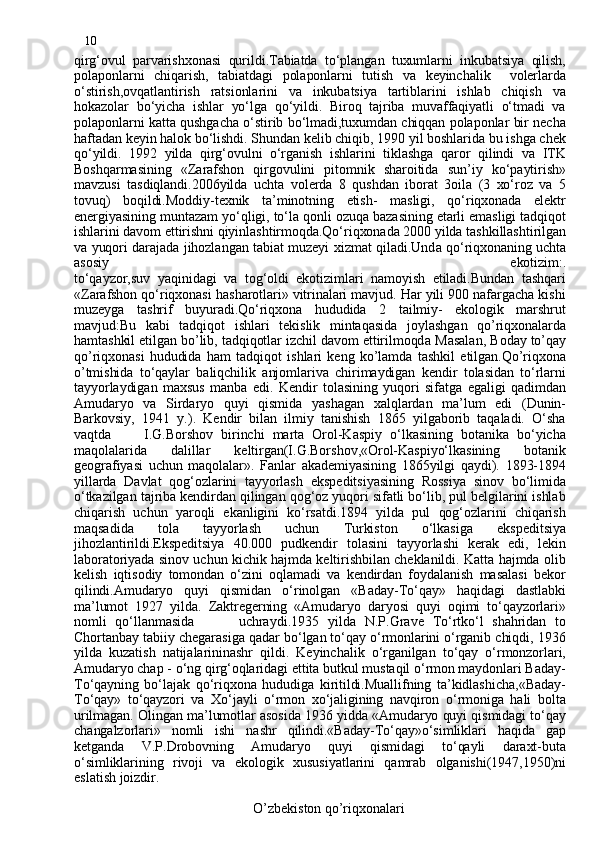 10
qirg‘ovul   parvarishxonasi   qurildi.Tabiatda   to‘plangan   tuxumlarni   inkubatsiya   qilish,
polaponlarni   chiqarish,   tabiatdagi   polaponlarni   tutish   va   keyinchalik     volerlarda
o‘stirish,ovqatlantirish   ratsionlarini   va   inkubatsiya   tartiblarini   ishlab   chiqish   va
hokazolar   bo‘yicha   ishlar   yo‘lga   qo‘yildi.   Biroq   tajriba   muvaffaqiyatli   o‘tmadi   va
polaponlarni katta qushgacha o‘stirib bo‘lmadi,tuxumdan chiqqan polaponlar bir necha
haftadan keyin halok bo‘lishdi. Shundan kelib chiqib, 1990 yil boshlarida bu ishga chek
qo‘yildi.   1992   yilda   qirg‘ovulni   o‘rganish   ishlarini   tiklashga   qaror   qilindi   va   ITK
Boshqarmasining   «Zarafshon   qirgovulini   pitomnik   sharoitida   sun’iy   ko‘paytirish»
mavzusi   tasdiqlandi.2006yilda   uchta   volerda   8   qushdan   iborat   3oila   (3   xo‘roz   va   5
tovuq)   boqildi.Moddiy-texnik   ta’minotning   etish-   masligi,   qo‘riqxonada   elektr
energiyasining  mun tazam yo‘qligi, to‘la qonli ozuqa bazasining etarli emasligi tadqiqot
ishlarini davom ettirishni qiyinlashtirmoqda.Qo‘riqxonada 2000 yilda tashkillashtirilgan
va yuqori darajada jihozlangan tabiat muzeyi xizmat qiladi.Und a   qo‘riq x onaning uchta
asosiy   ekotizim:.
to‘qayzor , suv   yaqinidagi   va   tog‘oldi   ekotizimlari   namoyish   etiladi.Bundan   tashqari
«Zarafshon qo‘riqxonasi hasharotlari» vitrinalari mavjud. Har yili 900 nafargacha kishi
muzeyga   tashrif   buyuradi.Qo‘riqxona   hududida   2   tailmiy-   ekologik   marshrut
mavjud : Bu   kabi   tadqiqot   ishlari   tekislik   mintaqasida   joylashgan   qo’riqxonalarda
hamtashkil etilgan bo’lib, tadqiqotlar izchil davom ettirilmoqd a  Masalan, Boday to’qay
qo’riqxonasi   hududida   ham   tadqiqot   ishlari   keng   ko’lamda   tashkil   etilgan.Qo’riqxona
o’tmishida   to‘qaylar   baliqchilik   anjomlariva   chirimaydigan   kendir   tolasidan   to‘rlarni
tayyorlaydigan   maxsus   manba   edi.   Kendir   tolasining   yuqori   sifatga   egaligi   qadimdan
Amudaryo   va   Sirdaryo   quyi   qismida   yashagan   xalqlardan   ma’lum   edi   (Dunin-
Barkovsiy,   1941   y.).   Kendir   bilan   ilmiy   tanishish   1865   yilgaborib   taqaladi.   O‘sha
vaqtda         I.G.Borshov   birinchi   marta   Orol-Kaspiy   o‘lkasining   botanika   bo‘yicha
maqolalarida   dalillar   keltirgan(I.G.Borshov,«Orol-Kaspiyo‘lkasining   botanik
geografiyasi   uchun   maqolalar».   Fanlar   akademiyasining   1865yilgi   qaydi).   1893-1894
yillarda   Davlat   qog‘ozlarini   tayyorlash   ekspeditsiyasining   Rossiya   sinov   bo‘limida
o‘tkazilgan tajriba kendirdan qilingan qog‘oz yuqori sifatli bo‘lib, pul belgilarini ishlab
chiqarish   uchun   yaroqli   ekanligini   ko‘rsatdi.1894   yilda   pul   qog‘ozlarini   chiqarish
maqsadida   tola   tayyorlash   uchun   Turkiston   o‘lkasiga   ekspeditsiya
jihozlan t irildi.Ekspeditsiya   40.000   pudkendir   tolasini   tayyorlashi   kerak   edi,   lekin
laboratoriyada sinov uchun kichik hajmda keltirishbilan cheklanildi. Katta hajmda olib
kelish   iqtisodiy   tomondan   o‘zini   oqlamadi   va   kendirdan   foydalanish   masalasi   bekor
qilindi.Amudaryo   quyi   qismidan   o‘rinolgan   «Baday-To‘qay»   haqidagi   dastlabki
ma’lumot   1927   yilda.   Zaktregerning   «Amudaryo   daryosi   quyi   oqimi   to‘qayzorlari»
nomli   qo‘llanmasida           uchrayd i. 1935   yilda   N.P.Grave   To‘rtko‘l   shahridan   to
Chortanbay tabiiy chegarasiga qadar bo‘lgan to‘qay o‘rmonlarini o‘rganib chiqdi, 1936
yilda   kuzatish   natijalarininashr   qildi.   Keyinchalik   o‘rganilgan   to‘qay   o‘rmonzorlari,
Amudaryo chap - o‘ng qirg‘oqlaridagi ettita butkul mustaqil o‘rmon maydonlari Baday-
To‘qayning   bo‘lajak   qo‘riqxona   hududiga   kiritildi.Muallifning   ta’kidlashicha,«Baday-
To‘qay»   to‘qayzori   va   Xo‘jayli   o‘rmon   xo‘jaligining   navqiron   o‘rmoniga   hali   bolta
urilmagan. Olingan ma’lumotlar asosida 1936 yidda «Amudaryo quyi qismidagi to‘qay
changalzorlari»   nomli   ishi   nashr   qilindi.«Baday-To‘qay»o‘simliklari   haqida   gap
ketganda   V.P.Drobovning   Amudaryo   quyi   qismidagi   to‘qayli   daraxt-buta
o‘simliklarining   rivoji   va   ekologik   xususiyatlarini   qamrab   olganishi(1947,1950)ni
eslatish joizdir.
                                                  O’zbekiston qo’riqxonalari