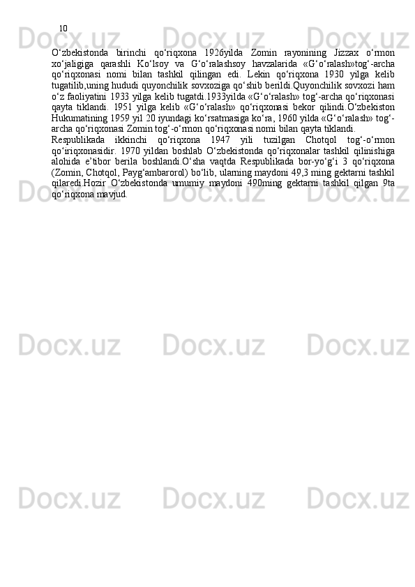 10
O‘zbekistonda   birinchi   qo‘riqxona   1926yilda   Zomin   rayonining   Jizzax   o‘rmon
xo‘jaligiga   qarashli   Ko‘lsoy   va   G‘o‘ralashsoy   havzalarida   «G‘o‘ralash»tog‘-archa
qo‘riqxonasi   nomi   bilan   tashkil   qilingan   edi.   Lekin   qo‘riqxona   1930   yilga   kelib
tugatilib,uning hududi quyonchilik sovxoziga qo‘shib berildi.Quyonchilik sovxozi ham
o‘z faoliyatini 1933 yilga kelib tugatdi.1933yilda «G‘o‘ralash» tog‘-archa qo‘riqxonasi
qayta   tiklandi.   1951   yilga   kelib   «G‘o‘ralash»   qo‘riqxonasi   bekor   qilindi.O‘zbekiston
Hukumatining 1959 yil 20 iyundagi ko‘rsatmasiga ko‘ra, 1960 yilda «G‘o‘ralash» tog‘-
archa qo‘riqxonasi Zomin tog‘-o‘rmon qo‘riqxonasi nomi bilan qayta tiklandi.
Respublikada   ikkinchi   qo‘riqxona   1947   yili   tuzilgan   Chotqol   tog‘-o‘rmon
q o iriʻ qxonasidir.   1970   yildan   boshlab   O‘zbekistonda   qo‘riqxonalar   tashkil   qilinishiga
alohida   e’tibor   berila   boshlandi.O‘sha   vaqtda   Respublikada   bor-yo‘g‘i   3   qo‘riqxona
(Zomin, Chotqol, Payg‘ambarorol) bo‘lib, ularning maydoni 49,3 ming gektarni tashkil
qilaredi.Hozir   O‘zbekistonda   umumiy   maydoni   490ming   gektarni   tashkil   qilgan   9ta
qo‘riqxona mavjud. 