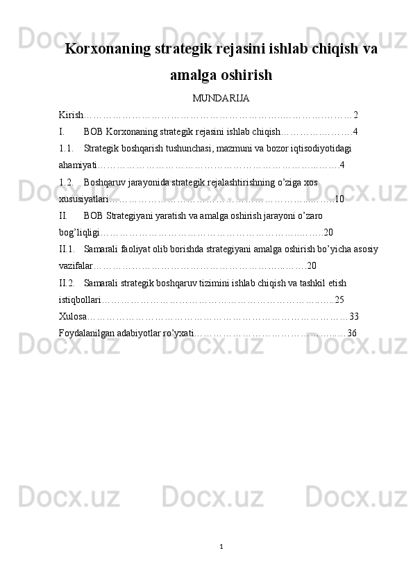 Korxonaning strategik rejasini ishlab chiqish va
amalga oshirish
MUNDARIJA 
Kirish……………………………………………………..………….………2
I. BOB  Korxonaning strategik rejasini ishlab chiqish………….……….4
1.1. Strategik boshqarish tushunchasi, mazmuni va bozor iqtisodiyotidagi 
ahamiyati…………………………………………………………...…….4
1.2. Boshqaruv jarayonida strategik rejalashtirishning o’ziga xos 
xususiyatlari……………………………………………………...……..10
II. BOB Strategiyani yaratish va amalga oshirish jarayoni o’zaro 
bog’liqligi……………………………………………………..……..20
II.1. Samarali faoliyat olib borishda strategiyani amalga oshirish bo’yicha asosiy 
vazifalar…………………………………………………...…….20
II.2. Samarali strategik boshqaruv tizimini ishlab chiqish va tashkil etish 
istiqbollari…………………………………………………………..…..25
Xulosa………………………………………………………………………33
Foydalanilgan adabiyotlar ro’yxati……………………………………...…36
1