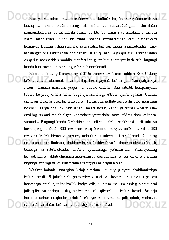 Menejment   sohasi   mutaxassislarining   ta`kidlashicha,   butun   rejalashtirish   va
boshqaruv   tizimi   xodimlarning   ish   sifati   va   samaradorligini   oshirishdan
manfaatdorligiga   yo`naltirilishi   lozim   bo`lib,   bu   firma   rivojlanishining   muhim
sharti   hisoblanadi.   Biroq   bu   xuddi   boshqa   muvaffaqitlar   kabi   o`zidan-o`zi
kelmaydi. Buning uchun resurslar asoslaridan tashqari mohir tashkilotchilik, ilmiy
asoslangan rejalashtirish va boshqaruvni talab qilinadi. Ayniqsa kishilarning ishlab
chiqarish mehnatidan moddiy manfaatdorligi muhim  ahamiyat kasb  etib, bugungi
kunda buni mehnat hayotining sifati deb nomlanadi. 
Masalan,  Janubiy   Koreyaning   «DEU»  transmilliy  firmasi   rahbari  Kim  U  Jung
ta`kidlashicha:   «biznesda   odam   boshqa   hech   qayerda  bo`lmagan  ahamiyatga   ega.
Inson   -   hamma   narsadan   yuqori.   U   buyuk   kuchdir.   Shu   sababli   kompaniyalar
tobora   ko`proq   kadrlar   bilan   bog`liq   masalalarga   e`tibor   qaratmoqdalar.   Chunki
umuman  olganda  odamlar   ishlaydilar.  Firmaning  gullab-yashnashi  yoki   inqirozga
uchrashi ularga bog`liq«. Shu sababli bo`lsa kerak, Yaponiya firmasi «Matsusita»
quyidagi shiorni tanlab olgan: «narsalarni yaratishdan avval «Matsusita» kadrlarni
yaratadi». Bugungi kunda O`zbekistonda turli mulkchilik shaklidagi, turli soha va
tarmoqlarga   taaluqli   300   mingdan   ortiq   korxona   mavjud   bo`lib,   ulardan   280
mingtasi   kichik   biznes   va   xususiy   tadbirkorlik   subyektlari   hisoblanadi.   Ularning
ishlab chiqarish faoliyati, shubhasizki, rejalashtirish va boshqarish obyekti bo`lib,
bozorga   va   iste`molchilar   talabini   qondirishga   yo`naltiriladi.   Amaliyotning
ko`rsatishicha, ishlab chiqarish faoliyatini rejalashtirishda har bir korxona o`zining
bugungi kundagi va kelajak uchun strategiyasini belgilab oladi. 
Mazkur   holatda   strategiya   kelajak   uchun   umumiy   g`oyani   shakllantirshga
imkon   berdi.   Rejalashtirish   jarayonining   o`zi   va   bevosita   strategik   reja   esa
korxonaga   aniqlik,   individuallik   hadya   etib,   bu   unga   ma`lum   turdagi   xodimlarni
jalb   qilish   va   boshqa   turdagi   xodimlarni   jalb   qilmaslikka   imkon   beradi.   Bu   reja
korxona   uchun   istiqbollar   ochib   berib,   yangi   xodimlarni   jalb   qiladi,   mahsulot
ishlab chiqarishdan tashqari uni sotishga ko`maklashadi. 
11 