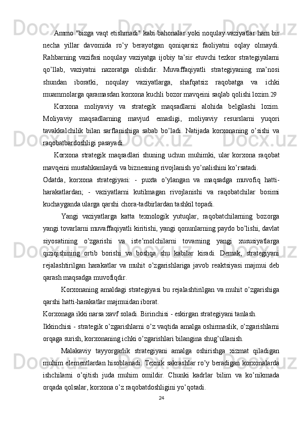 Ammo "bizga vaqt etishmadi" kabi bahonalar yoki noqulay vaziyatlar ham bir
necha   yillar   davomida   ro’y   berayotgan   qoniqarsiz   faoliyatni   oqlay   olmaydi.
Rahbarning   vazifasi   noqulay   vaziyatga   ijobiy   ta’sir   etuvchi   tezkor   strategiyalarni
qo’llab,   vaziyatni   nazoratga   olishdir.   Muvaffaqiyatli   strategiyaning   ma’nosi
shundan   iboratki,   noqulay   vaziyatlarga,   shafqatsiz   raqobatga   va   ichki
muammolarga qaramasdan korxona kuchli bozor mavqeini saqlab qolishi lozim. 29
Korxona   moliyaviy   va   strategik   maqsadlarni   alohida   belgilashi   lozim.
Moliyaviy   maqsadlarning   mavjud   emasligi,   moliyaviy   resurslarni   yuqori
tavakkalchilik   bilan   sarflanishiga   sabab   bo’ladi.   Natijada   korxonaning   o’sishi   va
raqobatbardoshligi pasayadi.
Korxona   strategik   maqsadlari   shuning   uchun   muhimki,   ular   korxona   raqobat
mavqeini mustahkamlaydi va biznesning rivojlanish yo’nalishini ko’rsatadi.
Odatda,   korxona   strategiyasi:   -   puxta   o’ylangan   va   maqsadga   muvofiq   hatti-
harakatlardan;   -   vaziyatlarni   kutilmagan   rivojlanishi   va   raqobatchilar   bosimi
kuchayganda ularga qarshi chora-tadbirlardan tashkil topadi. 
Yangi   vaziyatlarga   katta   texnologik   yutuqlar,   raqobatchilarning   bozorga
yangi tovarlarni muvaffaqiyatli kiritishi, yangi qonunlarning paydo bo’lishi, davlat
siyosatining   o’zgarishi   va   iste’molchilarni   tovarning   yangi   xususiyatlarga
qiziqishining   ortib   borishi   va   boshqa   shu   kabilar   kiradi.   Demak,   strategiyani
rejalashtirilgan   harakatlar   va   muhit   o’zgarishlariga   javob   reaktsiyasi   majmui   deb
qarash maqsadga muvofiqdir.
Korxonaning amaldagi strategiyasi bu rejalashtirilgan va muhit o’zgarishiga
qarshi hatti-harakatlar majmuidan iborat.
Korxonaga ikki narsa xavf soladi. Birinchisi - eskirgan strategiyani tanlash. 
Ikkinchisi - strategik o’zgarishlarni o’z vaqtida amalga oshirmaslik, o’zgarishlarni
orqaga surish, korxonaning ichki o’zgarishlari bilangina shug’ullanish.
Malakaviy   tayyorgarlik   strategiyani   amalga   oshirishga   xizmat   qiladigan
muhim elementlardan hisoblanadi. Texnik sakrashlar ro’y beradigan korxonalarda
ishchilarni   o’qitish   juda   muhim   omildir.   Chunki   kadrlar   bilim   va   ko’nikmada
orqada qolsalar, korxona o’z raqobatdoshligini yo’qotadi.
24