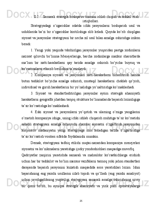 II.2. Samarali strategik boshqaruv tizimini ishlab chiqish va tashkil etish
istiqbollari.
Strategiyadagi   o’zgarishlar   odatda   ichki   jarayonlarni   boshqarish   usul   va
uslublarida ba’zi bir  o’zgarishlar kiritilishiga olib keladi. Quyida ko’rib chiqilgan
siyosat va jarayonlar strategiyani bir necha xil usul bilan amalga oshirishga imkon
beradi: 
1.   Yangi   yoki   yaqinda   tekshirilgan   jarayonlar   yuqoridan   pastga   xodimlarni
nazorat   qiluvchi   bo’linma   Menejerlariga,   barcha   xodimlarga   mazkur   sharoitlarda
ma’lum   bir   xatti-harakatlarni   qay   tarzda   amalga   oshirish   bo’yicha   buyruq   va
ko’rsatmalarni etkazib berilishini ta’minlaydi. 
2.   Kompaniya   siyosati   va   jarayonlari   xatti-harakatlarni   birlashtirish   hamda
butun   tashkilot   bo’yicha   amalga   oshirish,   mustaqil   harakatlarni   cheklab   qo’yish,
individiual va guruh harakatlarini bir yo’nalishga yo’naltirishga ko’maklashadi. 
3.   Siyosat   va   standartlashtirilgan   jarayonlar   ayrim   strategik   ahamiyatli
harakatlarni geografik jihatdan tarqoq struktura bo’linmalarida bajarish lozimligiga
ta’sir ko’rsatishga ko’maklashadi. 
4.   Eski   siyosat   va   jarayonlarni   yo’qotish   va   ularning   o’rniga   yangilarini
o’rnatish kompaniya ishiga, uning ichki ishlab chiqarish muhitiga ta’sir ko’rsatishi
sababli   strategiyani   amalga   oshiruvchi   shaxslar   siyosatni   o’zgartirish   jarayonidan
korporativ   madaniyatni   yangi   strategiyaga   mos   keladigan   tarzda   o’zgartirishga
ta’sir ko’rsatish vositasi sifatida foydalanishi mumkin.
Demak,  strategiyani  tadbiq  etilishi   nuqtai-nazaridan  kompaniya  menejerlari
siyosatni va ko’nikmalarni yaratishga ijodiy yondoshishlari maqsadga muvofiq.
Qadriyatlar   zanjirini   yaratishda   samarali   va   mahsuldor   ko’rsatkichlarga   erishish
uchun har bir tashkilot va bo’lim maxsus vazifalarni tarmoq yoki jahon standartlari
darajasida   bajarish   jarayonini   kuzatish   maqsadida   asos   yaratishlari   lozim.   Ishni
bajarishning   eng   yaxshi   usullarini   izlab   topish   va   qo’llash   (eng   yaxshi   amaliyot)
uchun   javobgarlikning   yuqoriligi   strategiyani   samarali   amalga   oshirishning   uzviy
bir   qismi   bo’lib,   bu   ayniqsa   strategik   ahamiyatli   va   yirik   pulli   operatsiyalarga
25 