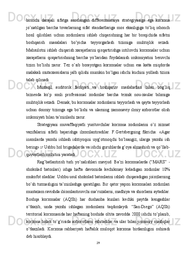 birinchi   darajali   sifatga   asoslangan   differentsiatsiya   strategiyasiga   ega   korxona
jo’natilgan   barcha   tovarlarning   sifat   standartlariga   mos   ekanligiga   to’liq   ishonch
hosil   qilishlari   uchun   xodimlarni   ishlab   chiqarishning   har   bir   bosqichida   sifatni
boshqarish   masalalari   bo’yicha   tayyorgarlash   tizimiga   muhtojlik   sezadi.
Mahsulotni ishlab chiqarish xarajatlarini qisqartirishga intiluvchi korxonalar uchun
xarajatlarni   qisqartirishning   barcha   yo’laridan   foydalanish   imkoniyatini   beruvchi
tizim   bo’lishi   zarur.   Tez   o’sib   borayotgan   korxonalar   uchun   esa   katta   miqdorda
malakali mutaxassislarni jalb qilishi mumkin bo’lgan ishchi kuchini yollash tizimi
talab qilinadi.
Mustaqil   auditorik   faoliyati   va   boshqaruv   maslahatlari   bilan   bog’liq
biznesda   ko’p   sonli   professional   xodimlar   barcha   texnik   nou-xaular   bilimiga
muhtojlik sezadi. Demak, bu korxonalar xodimlarni tayyorlash va qayta tayyorlash
uchun   doimiy   tizimga   ega   bo’lishi   va   ularning   zamonaviy   ilmiy   axborotlar   olish
imkoniyati bilan ta’minlashi zarur.
Strategiyani   muvaffaqiyatli   yurituvchilar   korxona   xodimlarini   o’z   xizmat
vazifalarini   sifatli   bajarishga   ilxomlantiradilar.   F.Gertsbergning   fikricha:   «Agar
insonlarda   yaxshi   ishlash   ishtiyoqini   uyg’otmoqchi   bo’lsangiz,   ularga   yaxshi   ish
bering». 17  Ushbu hol brigadalarda va ishchi guruhlarda g’oya almashish va qo’llab-
quvvatlash muhitini yaratadi. 
Rag’batlantirish   turli   yo’nalishlari   mavjud:   Ba’zi   korxonalarda   (“MARS”   -
shokolad   batonlari)   ishga   hafta   davomida   kechikmay   keladigan   xodimlar   10%
mukofot oladilar. Ushbu usul shokolad batonlarini ishlab chiqaradigan ji ќ ozlarning
bo ’sh turmasligini ta’minlashga qaratilgan. Bir qator yapon korxonalari xodimlari
muntazam ravishda il ќ omlantiruvchi ma ’ruzalarni, madhiya va shiorlarni aytadilar.
Boshqa   korxonalar   (AQSh)   har   dushanba   kunlari   kechki   paytda   kengashlar
o’tkazib,   unda   yaxshi   ishlagan   xodimlarni   taqdimlaydi.   “San-Diego”   (AQSh)
territorial korxonasida har haftaning boshida oltita zavodda 2000 ishchi to’planib,
korxona holati to’g’risida axborotlarni eshitadilar va ular bilan jismoniy mashqlar
o’tkaziladi.   Korxona   rahbariyati   haftalik   muloqot   korxona   birdamligini   oshiradi
deb hisoblaydi.
29 