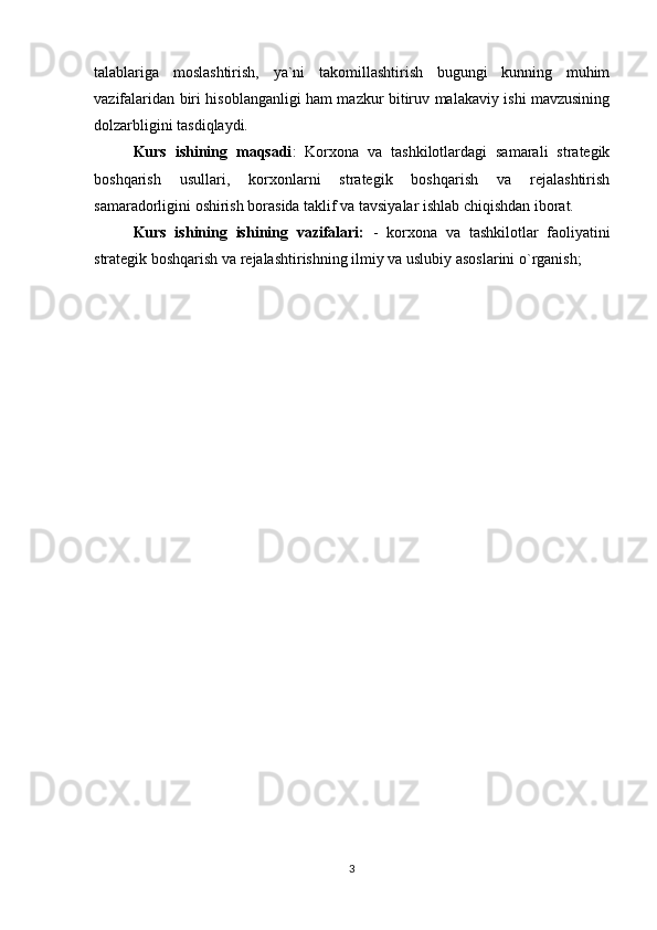talablariga   moslashtirish,   ya`ni   takomillashtirish   bugungi   kunning   muhim
vazifalaridan biri hisoblanganligi ham mazkur bitiruv malakaviy ishi mavzusining
dolzarbligini tasdiqlaydi. 
Kurs   ishining   maqsadi :   Korxona   va   tashkilotlardagi   samarali   strategik
boshqarish   usullari,   korxonlarni   strategik   boshqarish   va   rejalashtirish
samaradorligini oshirish borasida taklif va tavsiyalar ishlab chiqishdan iborat.
Kurs   ishining   ishining   vazifalari:   -   korxona   va   tashkilotlar   faoliyatini
strategik boshqarish va rejalashtirishning ilmiy va uslubiy asoslarini o`rganish;
3 