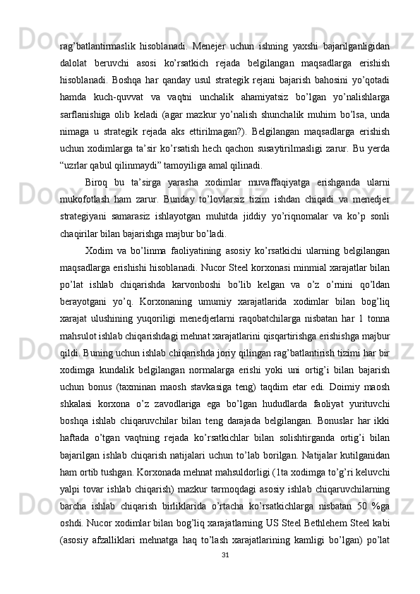 rag’batlantirmaslik   hisoblanadi.   Menejer   uchun   ishning   yaxshi   bajarilganligidan
dalolat   beruvchi   asosi   ko’rsatkich   rejada   belgilangan   maqsadlarga   erishish
hisoblanadi.   Boshqa   har   qanday   usul   strategik   rejani   bajarish   bahosini   yo’qotadi
hamda   kuch-quvvat   va   vaqtni   unchalik   ahamiyatsiz   bo’lgan   yo’nalishlarga
sarflanishiga   olib   keladi   (agar   mazkur   yo’nalish   shunchalik   muhim   bo’lsa,   unda
nimaga   u   strategik   rejada   aks   ettirilmagan?).   Belgilangan   maqsadlarga   erishish
uchun   xodimlarga   ta’sir   ko’rsatish   hech   qachon   susaytirilmasligi   zarur.   Bu   yerda
“uzrlar qabul qilinmaydi” tamoyiliga amal qilinadi.
Biroq   bu   ta’sirga   yarasha   xodimlar   muvaffaqiyatga   erishganda   ularni
mukofotlash   ham   zarur.   Bunday   to’lovlarsiz   tizim   ishdan   chiqadi   va   menedjer
strategiyani   samarasiz   ishlayotgan   muhitda   jiddiy   yo’riqnomalar   va   ko’p   sonli
chaqirilar bilan bajarishga majbur bo’ladi. 
Xodim   va   bo’linma   faoliyatining   asosiy   ko’rsatkichi   ularning   belgilangan
maqsadlarga erishishi hisoblanadi. Nucor Steel korxonasi minmial xarajatlar bilan
po’lat   ishlab   chiqarishda   karvonboshi   bo’lib   kelgan   va   o’z   o’rnini   qo’ldan
berayotgani   yo’q.   Korxonaning   umumiy   xarajatlarida   xodimlar   bilan   bog’liq
xarajat   ulushining   yuqoriligi   menedjerlarni   raqobatchilarga   nisbatan   har   1   tonna
mahsulot ishlab chiqarishdagi mehnat xarajatlarini qisqartirishga erishishga majbur
qildi. Buning uchun ishlab chiqarishda joriy qilingan rag’batlantirish tizimi har bir
xodimga   kundalik   belgilangan   normalarga   erishi   yoki   uni   ortig’i   bilan   bajarish
uchun   bonus   (taxminan   maosh   stavkasiga   teng)   taqdim   etar   edi.   Doimiy   maosh
shkalasi   korxona   o’z   zavodlariga   ega   bo’lgan   hududlarda   faoliyat   yurituvchi
boshqa   ishlab   chiqaruvchilar   bilan   teng   darajada   belgilangan.   Bonuslar   har   ikki
haftada   o’tgan   vaqtning   rejada   ko’rsatkichlar   bilan   solishtirganda   ortig’i   bilan
bajarilgan   ishlab   chiqarish   natijalari   uchun   to’lab   borilgan.   Natijalar   kutilganidan
ham ortib tushgan. Korxonada mehnat mahsuldorligi (1ta xodimga to’g’ri keluvchi
yalpi   tovar   ishlab   chiqarish)   mazkur   tarmoqdagi   asosiy   ishlab   chiqaruvchilarning
barcha   ishlab   chiqarish   birliklarida   o’rtacha   ko’rsatkichlarga   nisbatan   50   %ga
oshdi. Nucor xodimlar bilan bog’liq xarajatlarning US Steel Bethlehem Steel kabi
(asosiy   afzalliklari   mehnatga   haq   to’lash   xarajatlarining   kamligi   bo’lgan)   po’lat
31 